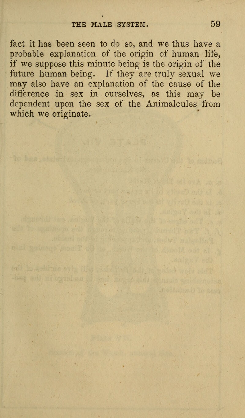 fact it has been seen to do so, and we thus have a probable explanation of the origin of human life, if we suppose this minute being is the origin of the future human being. If they are truly sexual we may also have an explanation of the cause of the difference in sex in ourselves, as this may be dependent upon the sex of the Animalcules from which we originate.