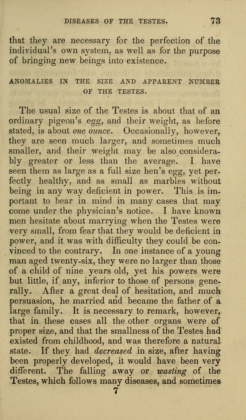 that they are necessary for the perfection of the individual's own system, as well as for the purpose of bringing new beings into existence. ANOMALIES IN THE SIZE AND APPARENT NUMBER OF THE TESTES. The usual size of the Testes is about that of an ordinary pigeon's egg, and their weight, as before stated, is about one ounce. Occasionally, however, they are seen much larger, and sometimes much smaller, and their weight may be also considera- bly greater or less than the average. I have seen them as large as a full size hen's egg, yet per- fectly healthy, and as small as marbles without being in any way deficient in power. This is im- portant to bear in mind in many cases that may come under the physician's notice. I have known men hesitate about marrying when the Testes were very small, from fear that they would be deficient in power, and it was with difficulty they could be con- vinced to the contrary. In one instance of a young man aged twenty-six, they were no larger than those of a child of nine years old, yet his powers were but little, if any, inferior to those of persons gene- rally. After a great deal of hesitation, and much persuasion, he married and became the father of a large family. It is necessary to remark, however,, that in these cases all the other organs were of proper size, and that the smallness of the Testes had existed from childhood, and was therefore a natural state. If they had decreased in size, after having been properly developed, it would have been very different. The falling away or wasting of the Testes, which follows many diseases, and sometimes 7