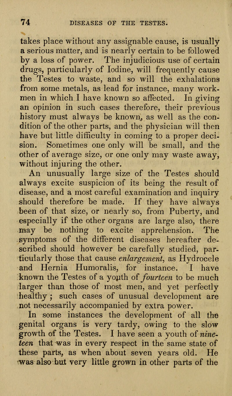 takes place without any assignable cause, is usually a serious matter, and is nearly certain to be followed by a loss of power. The injudicious use of certain drugs, particularly of Iodine, will frequently cause the Testes to waste, and so will the exhalations from some metals, as lead for instance, many work- men in which I have known so affected. In giving an opinion in such cases therefore, their previous history must always be known, as well as the con- dition of the other parts, and the physician will then have but little difficulty in coming to a proper deci- sion. Sometimes one only will be small, and the other of average size, or one only may waste away, without injuring the other. An unusually large size of the Testes should always excite suspicion of its being the result of disease, and a most careful examination and inquiry should therefore be made. If they have always been of that size, or nearly so, from Puberty, and especially if the other organs are large also, there may be nothing to excite apprehension. The symptoms of the different diseases hereafter de- scribed should however be carefully studied, par- ticularly those that cause enlargement, as Hydrocele and Hernia Humoralis, for instance. I have known the Testes of a youth of fourteen to be much larger than those of most men, and yet perfectly healthy; such cases of unusual development are not necessarily accompanied by extra power. In some instances the development of all the genital organs is very tardy, owing to the slow growth of the Testes. I have seen a youth of nine- teen that was in every respect in the'same state of these parts, as when about seven years old. He -was also but very little grown in other parts of the