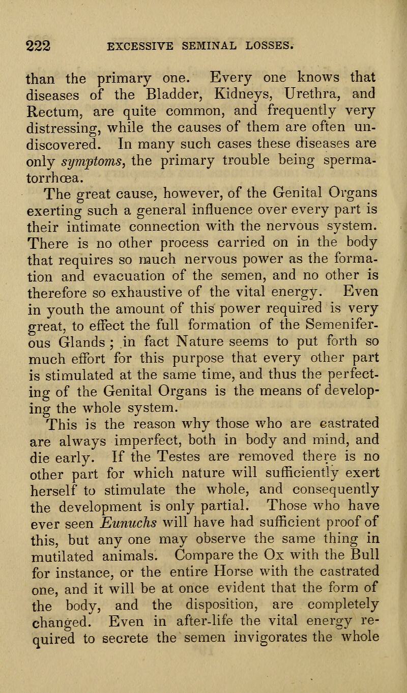 than the primary one. Every one knows that diseases of the Bladder, Kidneys, Urethra, and Rectum, are quite common, and frequently very distressing, while the causes of them are often un- discovered. In many such cases these diseases are only symptoms, the primary trouble being sperma- torrhoea. The great cause, however, of the Genital Organs exerting such a general influence over every part is their intimate connection with the nervous system. There is no other process carried on in the body that requires so much nervous power as the forma- tion and evacuation of the semen, and no other is therefore so exhaustive of the vital energy. Even in youth the amount of this power required is very great, to effect the full formation of the Semenifer- ous Glands ; in fact Nature seems to put forth so much effort for this purpose that every other part is stimulated at the same time, and thus the perfect- ing of the Genital Organs is the means of develop- ing the whole system. This is the reason why those who are castrated are always imperfect, both in body and mind, and die early. If the Testes are removed there is no other part for which nature will sufficiently exert herself to stimulate the whole, and consequently the development is only partial. Those who have ever seen Eunuchs will have had sufficient proof of this, but any one may observe the same thing in mutilated animals. Compare the Ox with the Bull for instance, or the entire Horse with the castrated one, and it will be at once evident that the form of the body, and the disposition, are completely changed. Even in after-life the vital energy re- quired to secrete the semen invigorates the whole