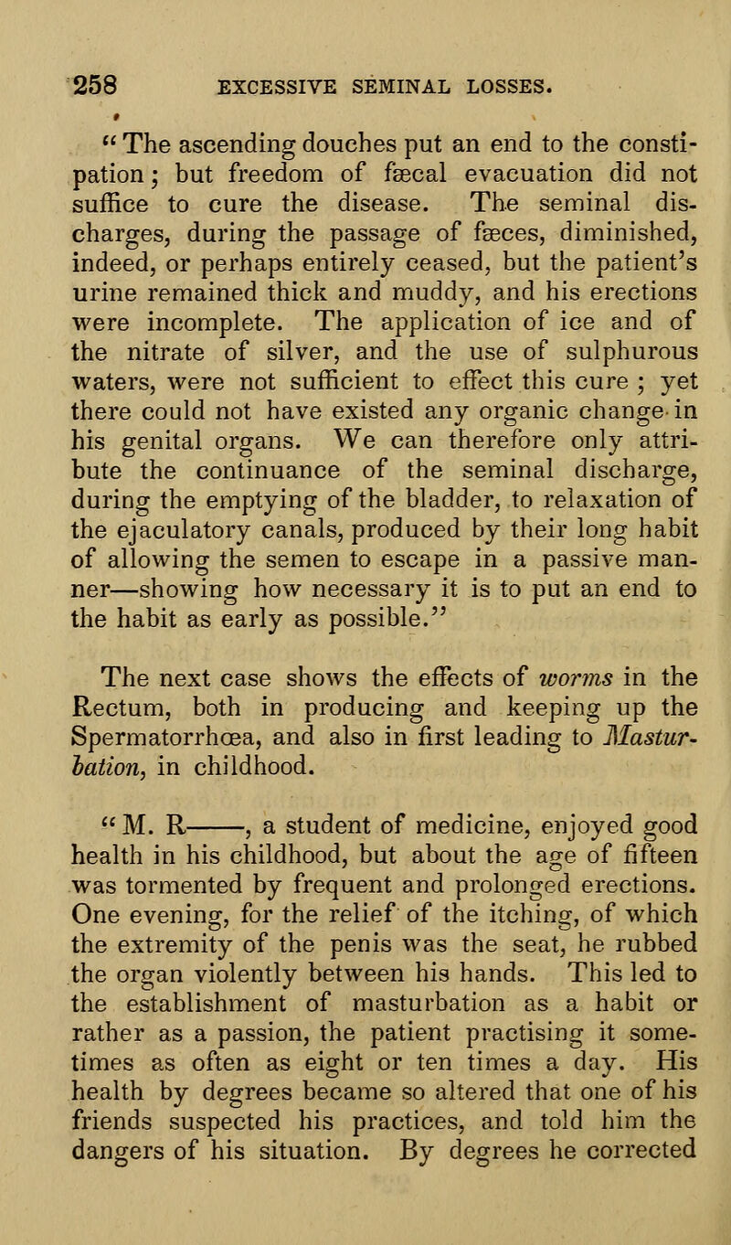 # *  The ascending douches put an end to the consti- pation ; but freedom of fsecal evacuation did not suffice to cure the disease. The seminal dis- charges, during the passage of fseces, diminished, indeed, or perhaps entirely ceased, but the patient's urine remained thick and muddy, and his erections were incomplete. The application of ice and of the nitrate of silver, and the use of sulphurous waters, were not sufficient to effect this cure ; yet there could not have existed any organic change-in his genital organs. We can therefore only attri- bute the continuance of the seminal discharge, during the emptying of the bladder, to relaxation of the ejaculatory canals, produced by their long habit of allowing the semen to escape in a passive man- ner—showing how necessary it is to put an end to the habit as early as possible. The next case shows the effects of worms in the Rectum, both in producing and keeping up the Spermatorrhoea, and also in first leading to Mastur- bation, in childhood.  M. R , a student of medicine, enjoyed good health in his childhood, but about the age of fifteen was tormented by frequent and prolonged erections. One evening, for the relief of the itching, of which the extremity of the penis was the seat, he rubbed the organ violently between his hands. This led to the establishment of masturbation as a habit or rather as a passion, the patient practising it some- times as often as eight or ten times a day. His health by degrees became so altered that one of his friends suspected his practices, and told him the dangers of his situation. By degrees he corrected