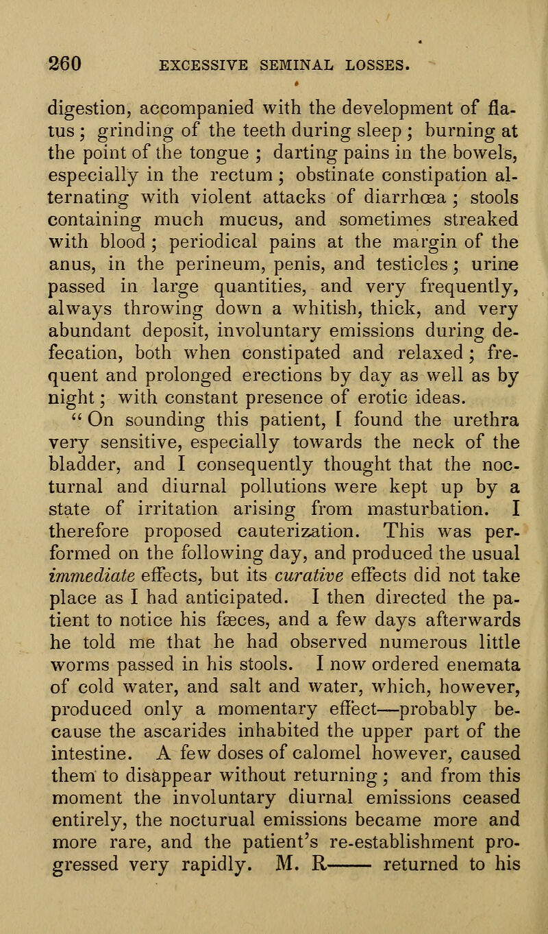 digestion, accompanied with the development of fla- tus ; grinding of the teeth during sleep ; burning at the point of the tongue ; darting pains in the bowels, especially in the rectum ; obstinate constipation al- ternating with violent attacks of diarrhoea ; stools containing much mucus, and sometimes streaked with blood ; periodical pains at the margin of the anus, in the perineum, penis, and testicles; urine passed in large quantities, and very frequently, always throwing down a whitish, thick, and very abundant deposit, involuntary emissions during de- fecation, both when constipated and relaxed; fre- quent and prolonged erections by day as well as by night; with constant presence of erotic ideas.  On sounding this patient, [ found the urethra very sensitive, especially towards the neck of the bladder, and I consequently thought that the noc- turnal and diurnal pollutions were kept up by a state of irritation arising from masturbation. I therefore proposed cauterization. This was per- formed on the following day, and produced the usual immediate effects, but its curative effects did not take place as I had anticipated. I then directed the pa- tient to notice his fseces, and a few days afterwards he told me that he had observed numerous little worms passed in his stools. I now ordered enemata of cold water, and salt and water, which, however, produced only a momentary effect—probably be- cause the ascarides inhabited the upper part of the intestine. A few doses of calomel however, caused them to disappear without returning ; and from this moment the involuntary diurnal emissions ceased entirely, the nocturual emissions became more and more rare, and the patient's re-establishment pro- gressed very rapidly. M. R returned to his