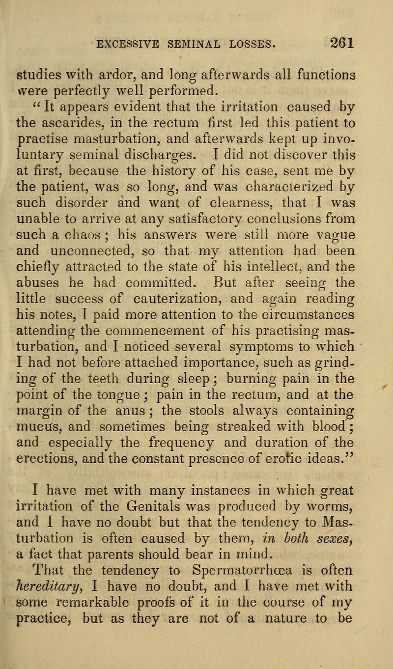 studies with ardor, and long afterwards all functions were perfectly well performed.  It appears evident that the irritation caused by the ascarides, in the rectum first led this patient to practise masturbation, and afterwards kept up invo- luntary seminal discharges. I did not discover this at first, because the history of his case, sent me by the patient, was so long, and was characterized by such disorder and want of clearness, that I was unable to arrive at any satisfactory conclusions from such a chaos ; his answers were still more vague and unconnected, so that my attention had been chiefly attracted to the state of his intellect, and the abuses he had committed. But after seeing the little success of cauterization, and again reading his notes, I paid more attention to the circumstances attending the commencement of his practising mas- turbation, and I noticed several symptoms to which I had not before attached importance, such as grind- ing of the teeth during sleep; burning pain in the point of the tongue; pain in the rectum, and at the margin of the anus; the stools always containing mucus, and sometimes being streaked with blood; and especially the frequency and duration of the erections, and the constant presence of erotic ideas. I have met with many instances in which great irritation of the Genitals was produced by worms, and I have no doubt but that the tendency to Mas- turbation is often caused by them, in both sexes, a fact that parents should bear in mind. That the tendency to Spermatorrhoea is often hereditary, I have no doubt, and I have met with some remarkable proofs of it in the course of my practice, but as they are not of a nature to be