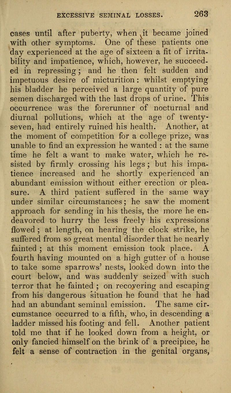 cases until after puberty, when vit became joined with other symptoms. One of these patients one day experienced at the age of sixteen a fit of irrita- bility and impatience, which, however, he succeed- ed in repressing; and he then felt sudden and impetuous desire of micturition: whilst emptying his bladder he perceived a large quantity of pure semen discharged with the last drops of urine. This occurrence was the forerunner of nocturnal and diurnal pollutions, which at the age of twenty- seven, had entirely ruined his health. Another, at the moment of competition for a college prize, was unable to find an expression he wanted : at the same time he felt a want to make water, which he re- sisted by firmly crossing his legs; but his impa- tience increased and he shortly experienced an abundant emission without either erection or plea- sure. A third patient suffered in the same way under similar circumstances; he saw the moment approach for sending in his thesis, the more he en- deavored to hurry the less freely his expressions flowed; at length, on hearing the clock strike, he suffered from so great mental disorder that he nearly fainted ; at this moment emission took place. A fourth having mounted on a high gutter of a house to take some sparrows' nests, looked down into the court below, and was suddenly seized with such terror that he fainted ; on recovering and escaping from his dangerous situation he found that he had had an abundant seminal emission. The same cir- cumstance occurred to a fifth, who, in descending a ladder missed his footing and fell. Another patient told me that if he looked down from a height, or only fancied himself on the brink of a precipice, he felt a sense of contraction in the genital organs,