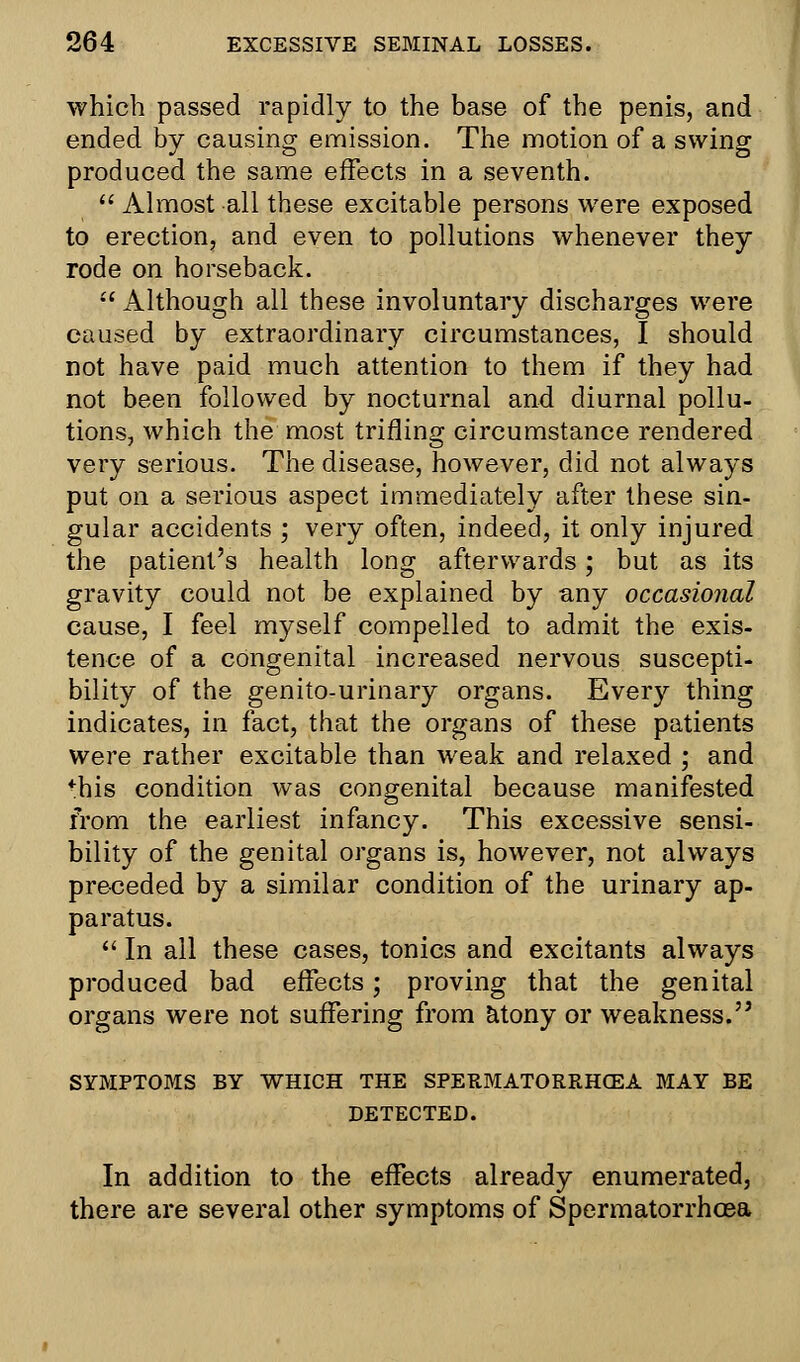 which passed rapidly to the base of the penis, and ended by causing emission. The motion of a swing produced the same effects in a seventh.  Almost all these excitable persons were exposed to erection, and even to pollutions whenever they rode on horseback.  Although all these involuntary discharges were caused by extraordinary circumstances, I should not have paid much attention to them if they had not been followed by nocturnal and diurnal pollu- tions, which the most trifling circumstance rendered very serious. The disease, however, did not always put on a serious aspect immediately after these sin- gular accidents ; very often, indeed, it only injured the patient's health long afterwards; but as its gravity could not be explained by any occasional cause, I feel myself compelled to admit the exis- tence of a congenital increased nervous suscepti- bility of the genito-urinary organs. Every thing indicates, in fact, that the organs of these patients were rather excitable than weak and relaxed ; and fhis condition was congenital because manifested from the earliest infancy. This excessive sensi- bility of the genital organs is, however, not always preceded by a similar condition of the urinary ap- paratus.  In all these cases, tonics and excitants always produced bad effects; proving that the genital organs were not suffering from atony or weakness. SYMPTOMS BY WHICH THE SPERMATORRHOEA MAY BE DETECTED. In addition to the effects already enumerated, there are several other symptoms of Spermatorrhoea