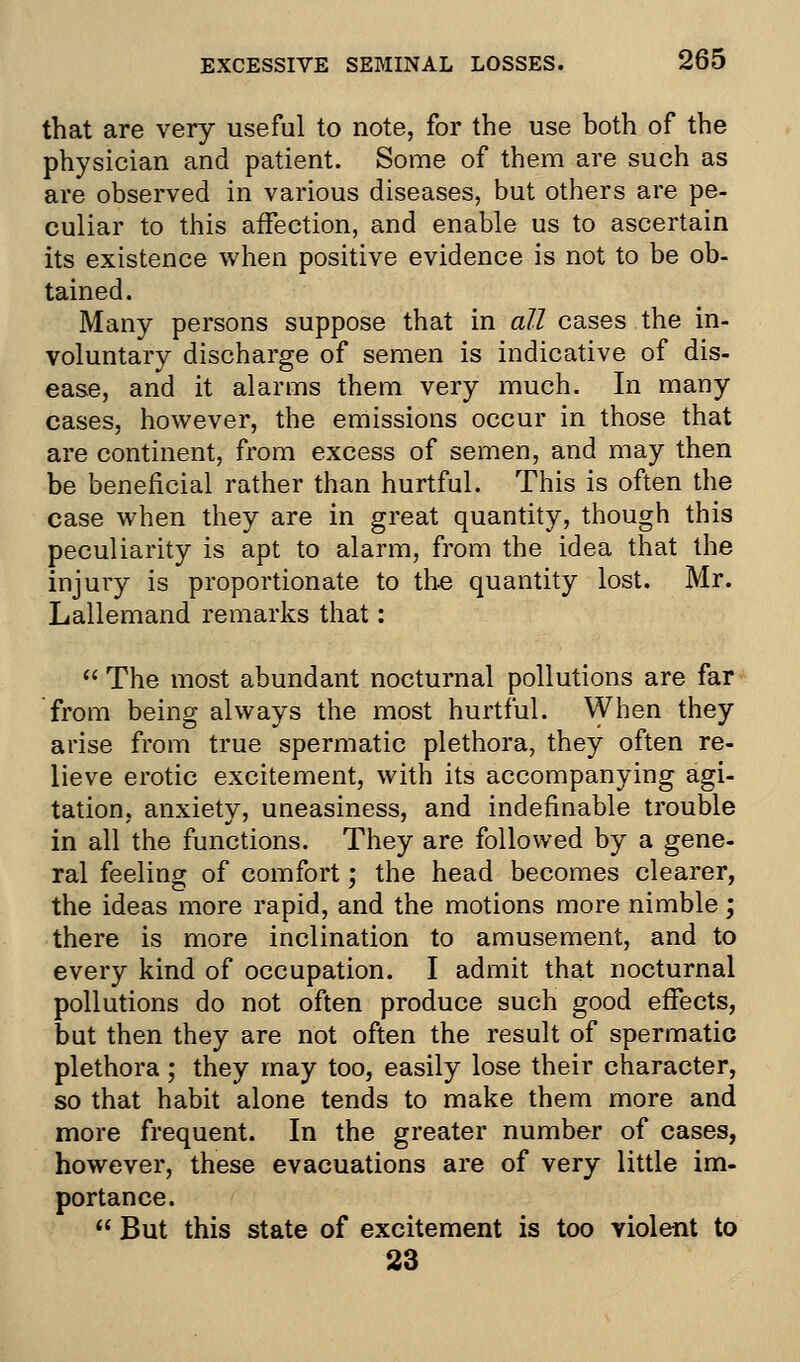 that are very useful to note, for the use both of the physician and patient. Some of them are such as are observed in various diseases, but others are pe- culiar to this affection, and enable us to ascertain its existence when positive evidence is not to be ob- tained. Many persons suppose that in all cases the in- voluntary discharge of semen is indicative of dis- ease, and it alarms them very much. In many cases, however, the emissions occur in those that are continent, from excess of semen, and may then be beneficial rather than hurtful. This is often the case when they are in great quantity, though this peculiarity is apt to alarm, from the idea that the injury is proportionate to the quantity lost. Mr. Lallemand remarks that:  The most abundant nocturnal pollutions are far from being always the most hurtful. When they arise from true spermatic plethora, they often re- lieve erotic excitement, with its accompanying agi- tation, anxiety, uneasiness, and indefinable trouble in all the functions. They are followed by a gene- ral feeling of comfort; the head becomes clearer, the ideas more rapid, and the motions more nimble ; there is more inclination to amusement, and to every kind of occupation. I admit that nocturnal pollutions do not often produce such good effects, but then they are not often the result of spermatic plethora; they may too, easily lose their character, so that habit alone tends to make them more and more frequent. In the greater number of cases, however, these evacuations are of very little im- portance.  But this state of excitement is too violent to 23