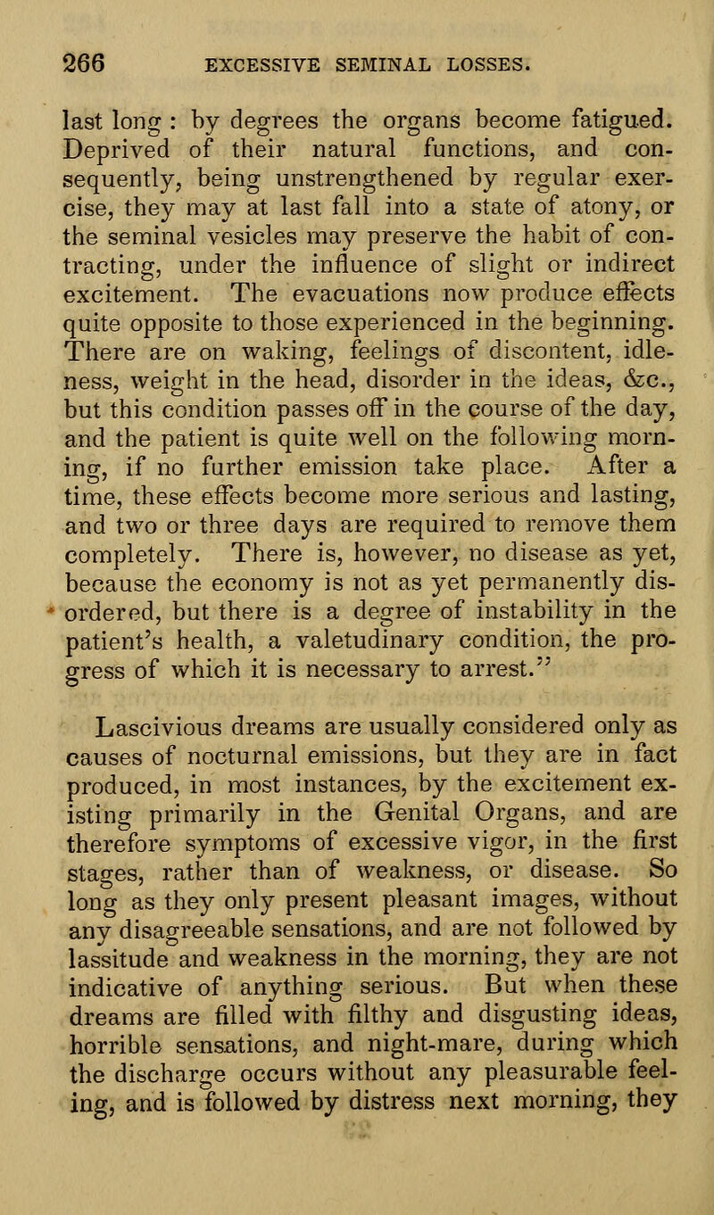 last long : by degrees the organs become fatigued. Deprived of their natural functions, and con- sequently, being unstrengthened by regular exer- cise, they may at last fall into a state of atony, or the seminal vesicles may preserve the habit of con- tracting, under the influence of slight or indirect excitement. The evacuations now produce effects quite opposite to those experienced in the beginning. There are on waking, feelings of discontent, idle- ness, weight in the head, disorder in the ideas, &c, but this condition passes off in the course of the day, and the patient is quite well on the following morn- ing, if no further emission take place. After a time, these effects become more serious and lasting, and two or three days are required to remove them completely. There is, however, no disease as yet, because the economy is not as yet permanently dis- ordered, but there is a degree of instability in the patient's health, a valetudinary condition, the pro- gress of which it is necessary to arrest. Lascivious dreams are usually considered only as causes of nocturnal emissions, but they are in fact produced, in most instances, by the excitement ex- isting primarily in the Genital Organs, and are therefore symptoms of excessive vigor, in the first stages, rather than of weakness, or disease. So long as they only present pleasant images, without any disagreeable sensations, and are not followed by lassitude and weakness in the morning, they are not indicative of anything serious. But when these dreams are filled with filthy and disgusting ideas, horrible sensations, and night-mare, during which the discharge occurs without any pleasurable feel- ing, and is followed by distress next morning, they