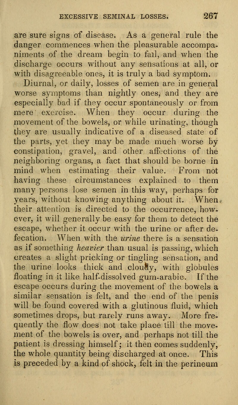 are sure signs of disease. As a general rule the danger commences when the pleasurable accompa- niments of the dream begin to fall, and when the discharge occurs without any sensations at all, or with disagreeable ones, it is truly a bad symptom. Diurnal, or daily, losses of semen are in general worse symptoms than nightly ones, and they are especially bad if they occur spontaneously or from mere exercise. When they occur during the movement of the bowels, or while urinating, though they are usually indicative of a diseased state of the parts, yet they may be made much worse by constipation, gravel, and other affections of the neighboring organs, a fact that should be borne in mind when estimating their value. From not having these circumstances explained to them many persons lose semen in this way, perhaps for years, without knowing anything about it. When, their attention is directed to the occurrence, how- ever, it will generally be easy for them to detect the escape, whether it occur with the urine or after de- fecation. When with the urine there is a sensation as if something heavier than usual is passing, which creates a slight pricking or tingling sensation, and the urine looks thick and clou&y, with globules floating in it like half-dissolved gum-arabic. If the escape occurs during the movement of the bowels a similar sensation is felt, and the end of the penis will be found covered with a glutinous fluid, which sometimes drops, but rarely runs away. More fre- quently the flow does not take place till the move- ment of the bowels is over, and perhaps not till the patient is dressing himself; it then comes suddenly, the whole quantity being discharged at once. This is preceded by a kind of shock, felt in the perineum