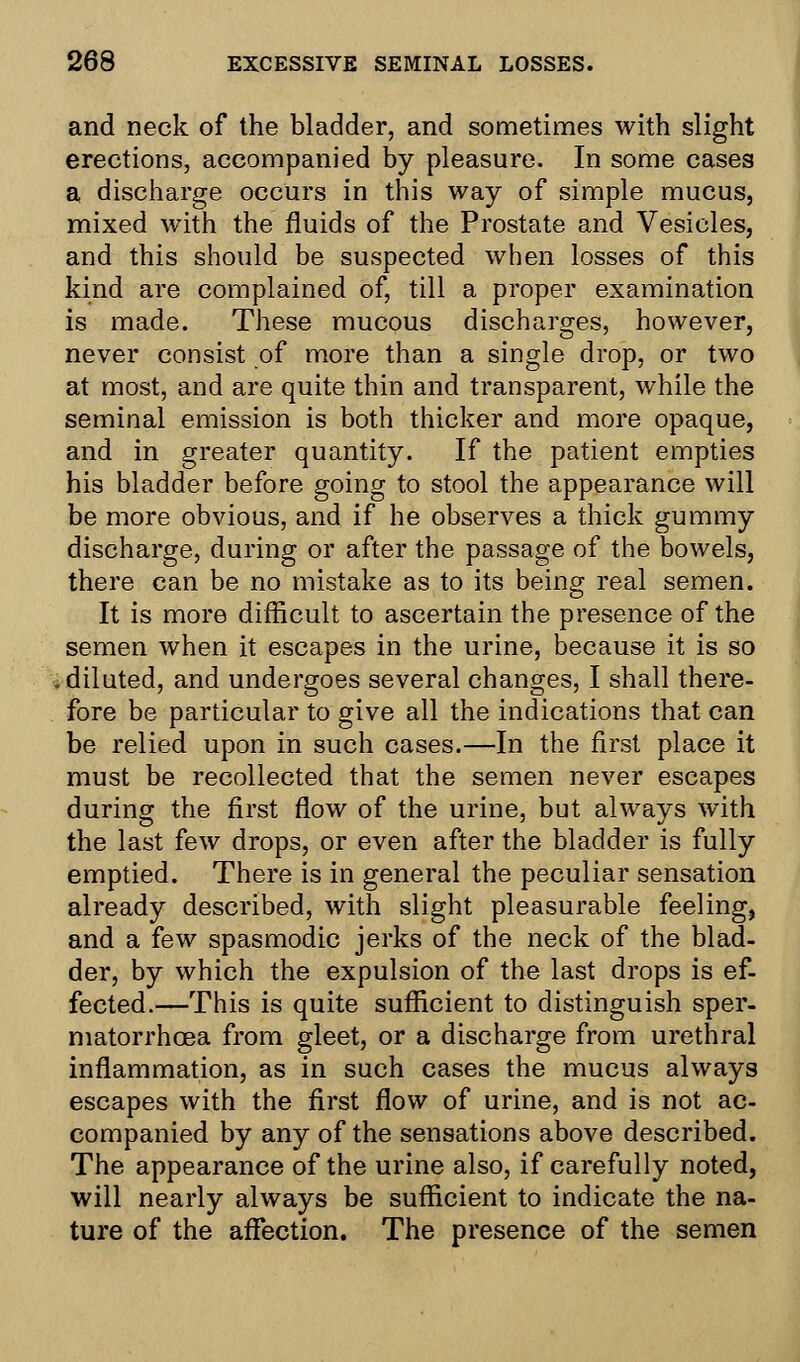 and neck of the bladder, and sometimes with slight erections, accompanied by pleasure. In some cases a discharge occurs in this way of simple mucus, mixed with the fluids of the Prostate and Vesicles, and this should be suspected when losses of this kind are complained of, till a proper examination is made. These mucous discharges, however, never consist of more than a single drop, or two at most, and are quite thin and transparent, while the seminal emission is both thicker and more opaque, and in greater quantity. If the patient empties his bladder before going to stool the appearance will be more obvious, and if he observes a thick gummy discharge, during or after the passage of the bowels, there can be no mistake as to its being real semen. It is more difficult to ascertain the presence of the semen when it escapes in the urine, because it is so diluted, and undergoes several changes, I shall there- fore be particular to give all the indications that can be relied upon in such cases.—In the first place it must be recollected that the semen never escapes during the first flow of the urine, but always with the last few drops, or even after the bladder is fully emptied. There is in general the peculiar sensation already described, with slight pleasurable feeling, and a few spasmodic jerks of the neck of the blad- der, by which the expulsion of the last drops is ef- fected.—This is quite sufficient to distinguish sper- matorrhoea from gleet, or a discharge from urethral inflammation, as in such cases the mucus always escapes with the first flow of urine, and is not ac- companied by any of the sensations above described. The appearance of the urine also, if carefully noted, will nearly always be sufficient to indicate the na- ture of the affection. The presence of the semen