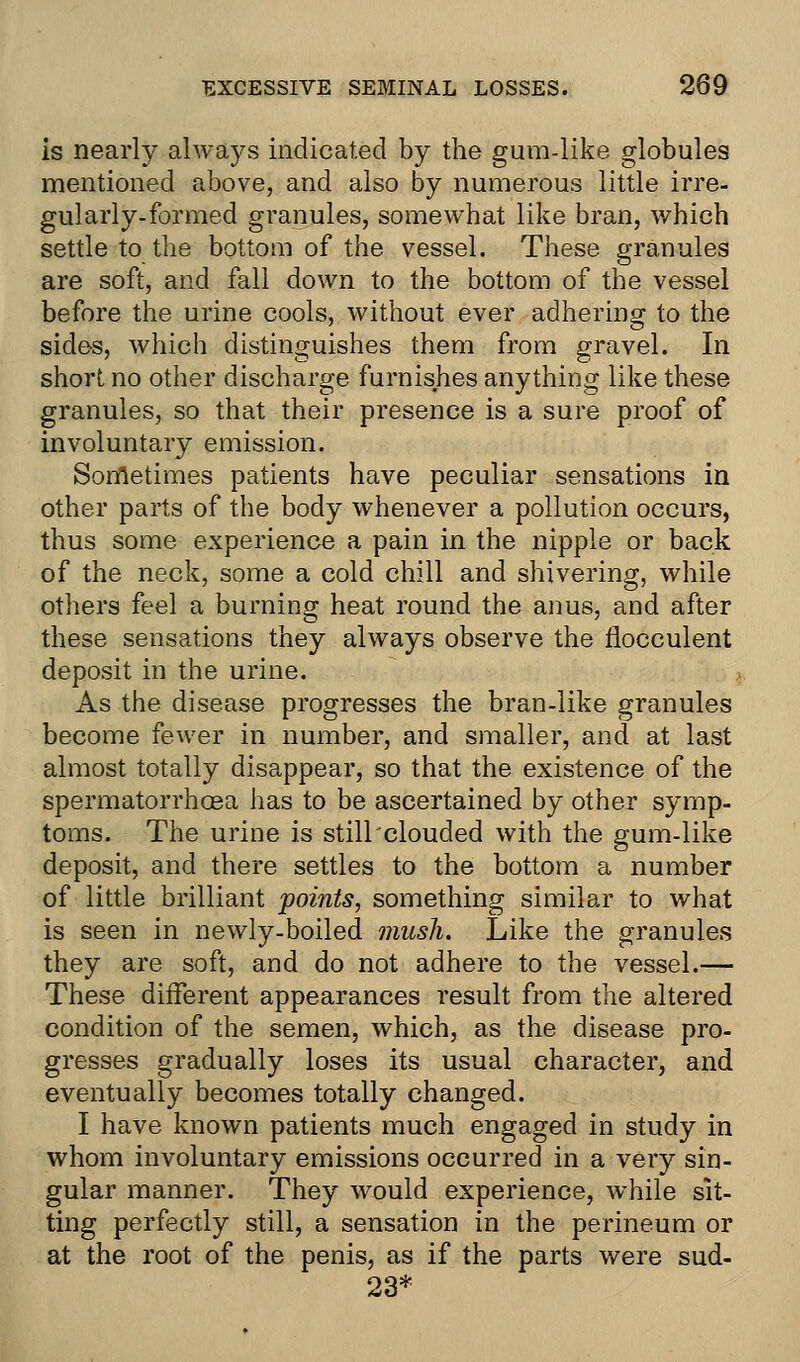 is nearly always indicated by the gum-like globules mentioned above, and also by numerous little irre- gularly-formed granules, somewhat like bran, which settle to the bottom of the vessel. These granules are soft, and fall down to the bottom of the vessel before the urine cools, without ever adhering to the sides, which distinguishes them from gravel. In short no other discharge furnishes anything like these granules, so that their presence is a sure proof of involuntary emission. Sometimes patients have peculiar sensations in other parts of the body whenever a pollution occurs, thus some experience a pain in the nipple or back of the neck, some a cold chill and shivering, while others feel a burning heat round the anus, and after these sensations they always observe the flocculent deposit in the urine. As the disease progresses the bran-like granules become fewer in number, and smaller, and at last almost totally disappear, so that the existence of the spermatorrhoea has to be ascertained by other symp- toms. The urine is still clouded with the gum-like deposit, and there settles to the bottom a number of little brilliant points, something similar to what is seen in newly-boiled mush. Like the granules they are soft, and do not adhere to the vessel.— These different appearances result from the altered condition of the semen, which, as the disease pro- gresses gradually loses its usual character, and eventually becomes totally changed. I have known patients much engaged in study in whom involuntary emissions occurred in a very sin- gular manner. They would experience, while sit- ting perfectly still, a sensation in the perineum or at the root of the penis, as if the parts were sud- 23*