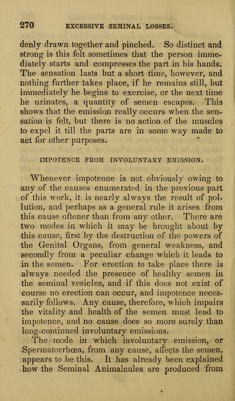 denly drawn together and pinched. So distinct and strong is this felt sometimes that the person imme- diately starts and compresses the part in his hands. The sensation lasts but a short time, however, and nothing further takes place, if he remains still, but immediately he begins to exercise, or the next time he urinates, a quantity of semen escapes. This shows that the emission really occurs when the sen- sation is felt, but there is no action of the muscles to expel it till the parts are in some way made to act for other purposes. IMPOTENCE FROM INVOLUNTARY EMISSION. Whenever impotence is not obviously owing to any of the causes enumerated in the previous part of this work, it is nearly always the result of pol- lution, and perhaps as a general rule it arises from this cause oftener than from any other. There are two modes in which it may be brought about by this cause, first by the destruction of the powers of the Genital Organs, from general weakness, and secondly from a peculiar change which it leads to in the semen. For erection to take place there is always needed the presence of healthy semen in the seminal vesicles, and if this does not exist of course no erection can occur, and impotence neces- sarily follows. Any cause, therefore, which impairs the vitality and health of the semen must lead to impotence, and no cause does so more surely than long-conlinued involuntary emissions. The mode in which involuntary emission, or Spermatorrhoea, from any cause, affects the semen, appears to be this. It has already been explained how the Seminal Animalcules are produced from