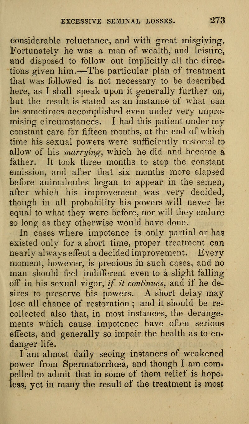 considerable reluctance, and with great misgiving. Fortunately he was a man of wealth, and leisure, and disposed to follow out implicitly all the direc- tions given him.—The particular plan of treatment that was followed is not necessary to be described here, as I shall speak upon it generally further on, but the result is stated as an instance of what can be sometimes accomplished even under very unpro- mising circumstances. I had this patient under my constant care for fifteen months, at the end of which time his sexual powers were sufficiently restored to allow of his marrying, which he did and became a father. It took three months to stop the constant emission, and after that six months more elapsed before animalcules began to appear in the semen, after which his improvement was very decided, though in all probability his powers will never be equal to what they were before, nor will they endure so long as they otherwise would have done. In cases where impotence is only partial or has existed only for a short time, proper treatment can nearly always effect a decided improvement. Every moment, however, is precious in such cases, and no man should feel indifferent even to a slight falling off in his sexual vigor, if it continues, and if he de- sires to preserve his powers. A short delay may lose all chance of restoration; and it should be re- collected also that, in most instances, the derange- ments which cause impotence have often serious effects, and generally so impair the health as to en- danger life. I am almost daily seeing instances of weakened power from Spermatorrhoea, and though I am com- pelled to admit that in some of them relief is hope- less, yet in many the result of the treatment is most