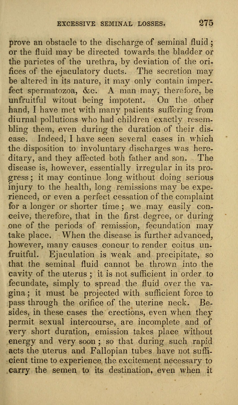 prove an obstacle to the discharge of seminal fluid ; or the fluid may be directed towards the bladder or the parietes of the urethra, by deviation of the ori- fices of the ejaculatory ducts. The secretion may be altered in its nature, it may only contain imper- fect spermatozoa, &c. A man may, therefore, be unfruitful witout being impotent. On the other hand, I have met with many patients suffering from diurnal pollutions who had children exactly resem- bling them, even during the duration of their dis- ease. Indeed, I have seen several cases in which the disposition to involuntary discharges was here- ditary, and they affected both father and son. The disease is, however, essentially irregular in its pro- gress ; it may continue long without doing serious injury to the health, long remissions may be expe- rienced, or even a perfect cessation of the complaint for a longer or shorter time ; we may easily con- ceive, therefore, that in the first degree, or during one of the periods of remission, fecundation may take place. When the disease is further advanced, however, many causes concur to render coitus un- fruitful. Ejaculation is weak and precipitate, so that the seminal fluid cannot be thrown into the cavity of the uterus ; it is not sufficient in order to fecundate, simply to spread the fluid over the va- gina; it must be projected with sufficient force to pass through the orifice of the uterine neck. Be- sides, in these cases the erections, even when they permit sexual intercourse, are incomplete and of very short duration, emission takes place without energy and very soon; so that during such rapid acts the uterus and Fallopian tubes have not suffi- cient time to experience, the excitement necessary to carry the semen to its destination, even when it