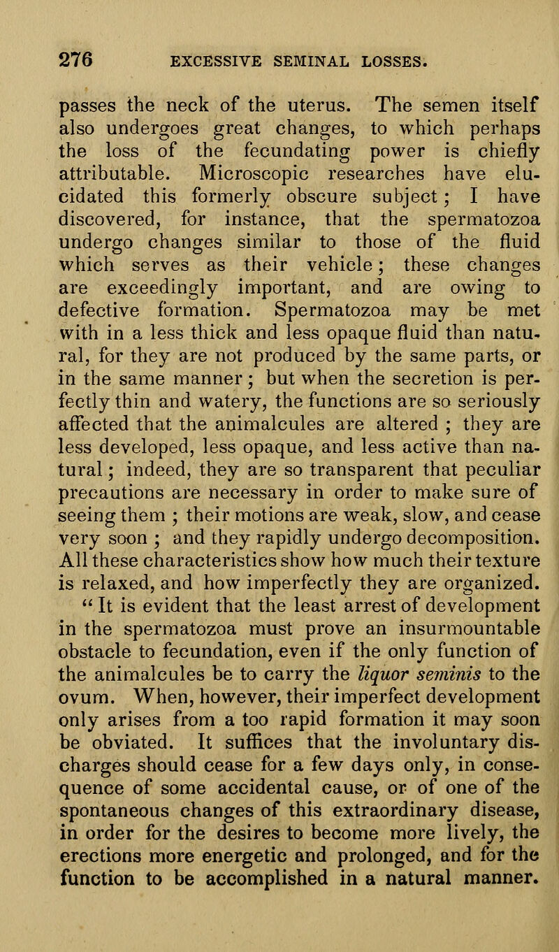 passes the neck of the uterus. The semen itself also undergoes great changes, to which perhaps the loss of the fecundating power is chiefly attributable. Microscopic researches have elu- cidated this formerly obscure subject; I have discovered, for instance, that the spermatozoa undergo changes similar to those of the fluid which serves as their vehicle; these changes are exceedingly important, and are owing to defective formation. Spermatozoa may be met with in a less thick and less opaque fluid than natu- ral, for they are not produced by the same parts, or in the same manner; but when the secretion is per- fectly thin and watery, the functions are so seriously affected that the animalcules are altered ; they are less developed, less opaque, and less active than na- tural ; indeed, they are so transparent that peculiar precautions are necessary in order to make sure of seeing them ; their motions are weak, slow, and cease very soon ; and they rapidly undergo decomposition. All these characteristics show how much their texture is relaxed, and how imperfectly they are organized.  It is evident that the least arrest of development in the spermatozoa must prove an insurmountable obstacle to fecundation, even if the only function of the animalcules be to carry the liquor seminis to the ovum. When, however, their imperfect development only arises from a too rapid formation it may soon be obviated. It suffices that the involuntary dis- charges should cease for a few days only, in conse- quence of some accidental cause, or of one of the spontaneous changes of this extraordinary disease, in order for the desires to become more lively, the erections more energetic and prolonged, and for the function to be accomplished in a natural manner.