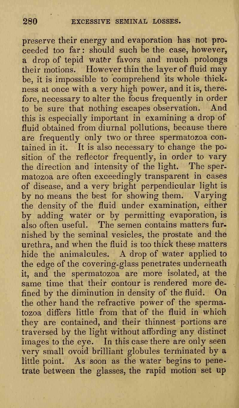 preserve their energy and evaporation has not pro- ceeded too far: should such be the case, however, a drop of tepid water favors and much prolongs their motions. However thin the layer of fluid may be, it is impossible to comprehend its whole thick- ness at once with a very high power, and it is, there- fore, necessary to alter the focus frequently in order to be sure that nothing escapes observation. And this is especially important in examining a drop of fluid obtained from diurnal pollutions, because there are frequently only two or three spermatozoa con- tained in it. It is also necessary to change the po- sition of the reflector frequently, in order to vary the direction and intensity of the light. The sper- matozoa are often exceedingly transparent in cases of disease, and a very bright perpendicular light is by no means the best for showing them. Varying the density of the fluid under examination, either by adding water or by permitting evaporation, is also often useful. The semen contains matters fur- nished by the seminal vesicles, the prostate and the urethra, and when the fluid is too thick these matters hide the animalcules. A drop of water applied to the edge of the covering-glass penetrates underneath it, and the spermatozoa are more isolated, at the same time that their contour is rendered more de- fined by the diminution in density of the fluid. On the other hand the refractive power of the sperma- tozoa differs little from that of the fluid in which they are contained, and their thinnest portions are traversed by the light without affording any distinct images to the eye. In this case there are only seen very small ovoid brilliant globules terminated by a little point. As soon as the water begins to pene- trate between the glasses, the rapid motion set up