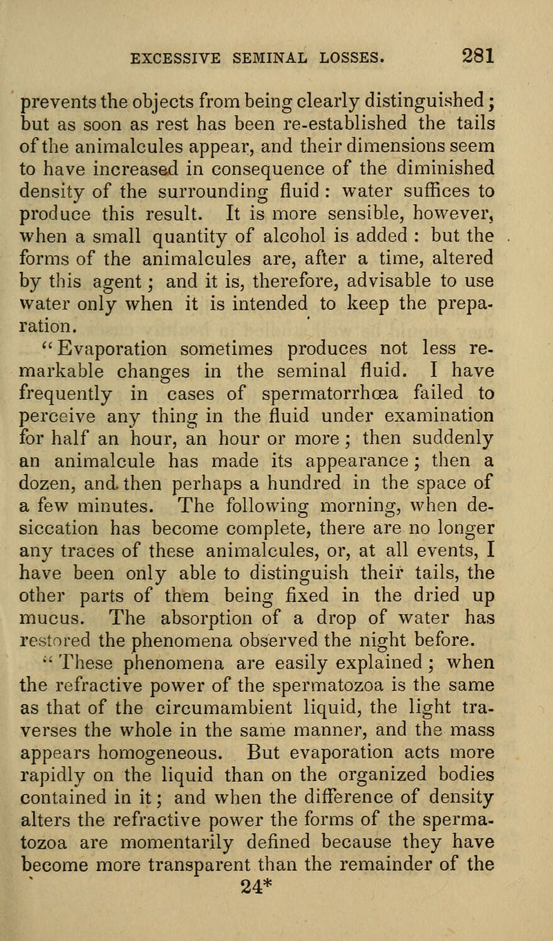 prevents the objects from being clearly distinguished; but as soon as rest has been re-established the tails of the animalcules appear, and their dimensions seem to have increased in consequence of the diminished density of the surrounding fluid : water suffices to produce this result. It is more sensible, however, when a small quantity of alcohol is added : but the forms of the animalcules are, after a time, altered by this agent; and it is, therefore, advisable to use water only when it is intended to keep the prepa- ration. Evaporation sometimes produces not less re- markable changes in the seminal fluid. I have frequently in cases of spermatorrhoea failed to perceive any thing in the fluid under examination for half an hour, an hour or more; then suddenly an animalcule has made its appearance; then a dozen, and. then perhaps a hundred in the space of a few minutes. The following morning, when de- siccation has become complete, there are no longer any traces of these animalcules, or, at all events, I have been only able to distinguish their tails, the other parts of them being fixed in the dried up mucus. The absorption of a drop of water has restored the phenomena observed the night before.  These phenomena are easily explained ; when the refractive power of the spermatozoa is the same as that of the circumambient liquid, the light tra- verses the whole in the same manner, and the mass appears homogeneous. But evaporation acts more rapidly on the liquid than on the organized bodies contained in it; and when the difference of density alters the refractive power the forms of the sperma- tozoa are momentarily defined because they have become more transparent than the remainder of the 24*