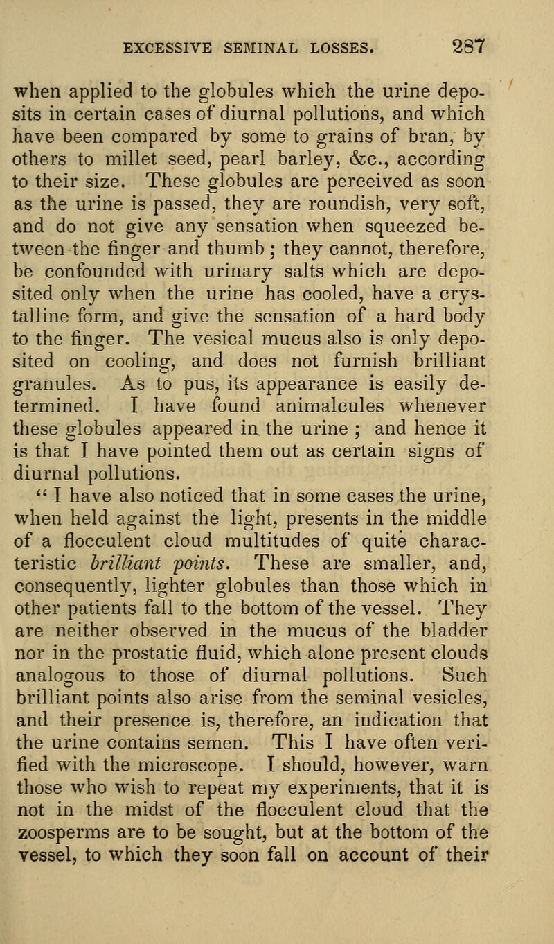 when applied to the globules which the urine depo- sits in certain cases of diurnal pollutions, and which have been compared by some to grains of bran, by others to millet seed, pearl barley, &c, according to their size. These globules are perceived as soon as the urine is passed, they are roundish, very soft, and do not give any sensation when squeezed be- tween the finger and thumb ; they cannot, therefore, be confounded with urinary salts which are depo- sited only when the urine has cooled, have a crys- talline form, and give the sensation of a hard body to the finger. The vesical mucus also is only depo- sited on cooling, and does not furnish brilliant granules. As to pus, its appearance is easily de- termined. I have found animalcules whenever these globules appeared in the urine ; and hence it is that I have pointed them out as certain signs of diurnal pollutions.  I have also noticed that in some cases the urine, when held against the light, presents in the middle of a flocculent cloud multitudes of quite charac- teristic brilliant points. These are smaller, and, consequently, lighter globules than those which in other patients fall to the bottom of the vessel. They are neither observed in the mucus of the bladder nor in the prostatic fluid, which alone present clouds analogous to those of diurnal pollutions. Such brilliant points also arise from the seminal vesicles, and their presence is, therefore, an indication that the urine contains semen. This I have often veri- fied with the microscope. I should, however, warn those who wish to repeat my experiments, that it is not in the midst of the flocculent cloud that the zoosperms are to be sought, but at the bottom of the vessel, to which they soon fall on account of their