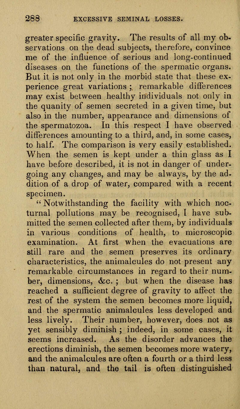 greater specific gravity. The results of all my ob- servations on the dead subjects, therefore, convince me of the influence of serious and long-continued diseases on the functions of the spermatic organs. But it is not only in the morbid state that these ex- perience great variations ;. remarkable differences may exist between healthy individuals not only in the quanity of semen secreted in a given time, but also in the number, appearance and dimensions of the spermatozoa. In this respect I have observed differences amounting to a third, and, in some cases, to half. The comparison is very easily established. When the semen is kept under a thin glass as I have before described, it is not in danger of under- going any changes, and may be always, by the ad- dition of a drop of water, compared with a recent specimen.  Notwithstanding the facility with which noc- turnal pollutions may be recognised, I have sub- mitted the semen collected after them, by individuals in various conditions of health, to microscopic examination. At first when the evacuations are still rare and the semen preserves its ordinary characteristics, the animalcules do not present any remarkable circumstances in regard to their num- ber, dimensions, &c. ; but when the disease has reached a sufficient degree of gravity to affect the rest of the system the semen becomes more liquid, and the spermatic animalcules less developed and less lively. Their number, however, does not as yet sensibly diminish ; indeed, in some cases, it seems increased. As the disorder advances the erections diminish, the semen becomes more watery, and the animalcules are often a fourth or a third less than natural, and the tail is often distinguished