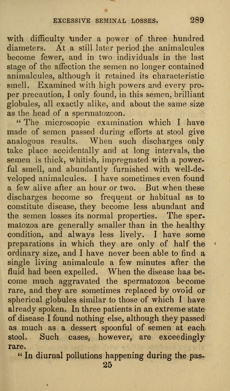 with difficulty tinder a power of three hundred diameters. At a still later period the animalcules become fewer, and in two individuals in the last stage of the affection the semen no longer contained animalcules, although it retained its characteristic smell. Examined with high powers and every pro- per precaution, I only found, in this semen, brilliant globules, all exactly alike, and about the same size as the head of a spermatozoon.  The microscopic examination which I have made of semen passed during efforts at stool give analogous results. When such discharges only take place accidentally and at long intervals, the semen is thick, whitish, impregnated with a power- ful smell, and abundantly furnished with well-de- veloped animalcules. I have sometimes even found a few alive after an hour or two. But when these discharges become so frequent or habitual as to constitute disease, they become less abundant and the semen losses its normal properties. The sper- matozoa are generally smaller than in the healthy condition, and always less lively. I have some preparations in which they are only of half the ordinary size, and I have never been able to find a single living animalcule a few minutes after the fluid had been expelled. When the disease has be- come much aggravated the spermatozoa become rare, and they are sometimes replaced by ovoid or spherical globules similar to those of which I have already spoken. In three patients in an extreme state of disease I found nothing else, although they passed? as much as a dessert spoonful of semen at each, stool. Such cases, however, are exceedingly rare.  In diurnal pollutions happening during the pas- 25