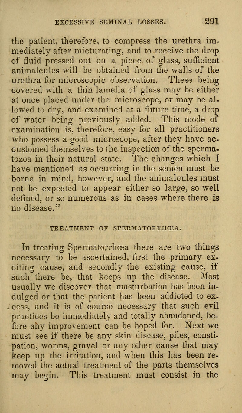 the patient, therefore, to compress the urethra im- mediately after micturating, and to receive the drop of fluid pressed out on a piece, of glass, sufficient animalcules will be obtained from the walls of the urethra for microscopic observation. These being covered with a thin lamella of glass may be either at once placed under the microscope, or may be al- lowed to dry, and examined at a future time, a drop of water being previously added. This mode of examination is, therefore, easy for all practitioners who possess a good microscope, after they have ac- customed themselves to the inspection of the sperma- tozoa in their natural state. The changes which I have mentioned as occurring in the semen must be borne in mind, however, and the animalcules must not be expected to appear either so large, so well defined, or so numerous as in cases where there is no disease. TREATMENT OF SPERMATORRHOEA. In treating Spermatorrhoea there are two things necessary to be ascertained, first the primary ex- citing cause, and secondly the existing cause, if such there be, that keeps up the disease. Most usually we discover that masturbation has been in- dulged or that the patient has been addicted to ex- cess, and it is of course necessary that such evil practices be immediately and totally abandoned, be- fore ahy improvement can be hoped for. Next we must see if there be any skin disease, piles, consti- pation, worms, gravel or any other cause that may keep up the irritation, and when this has been re- moved the actual treatment of the parts themselves may begin. This treatment must consist in the