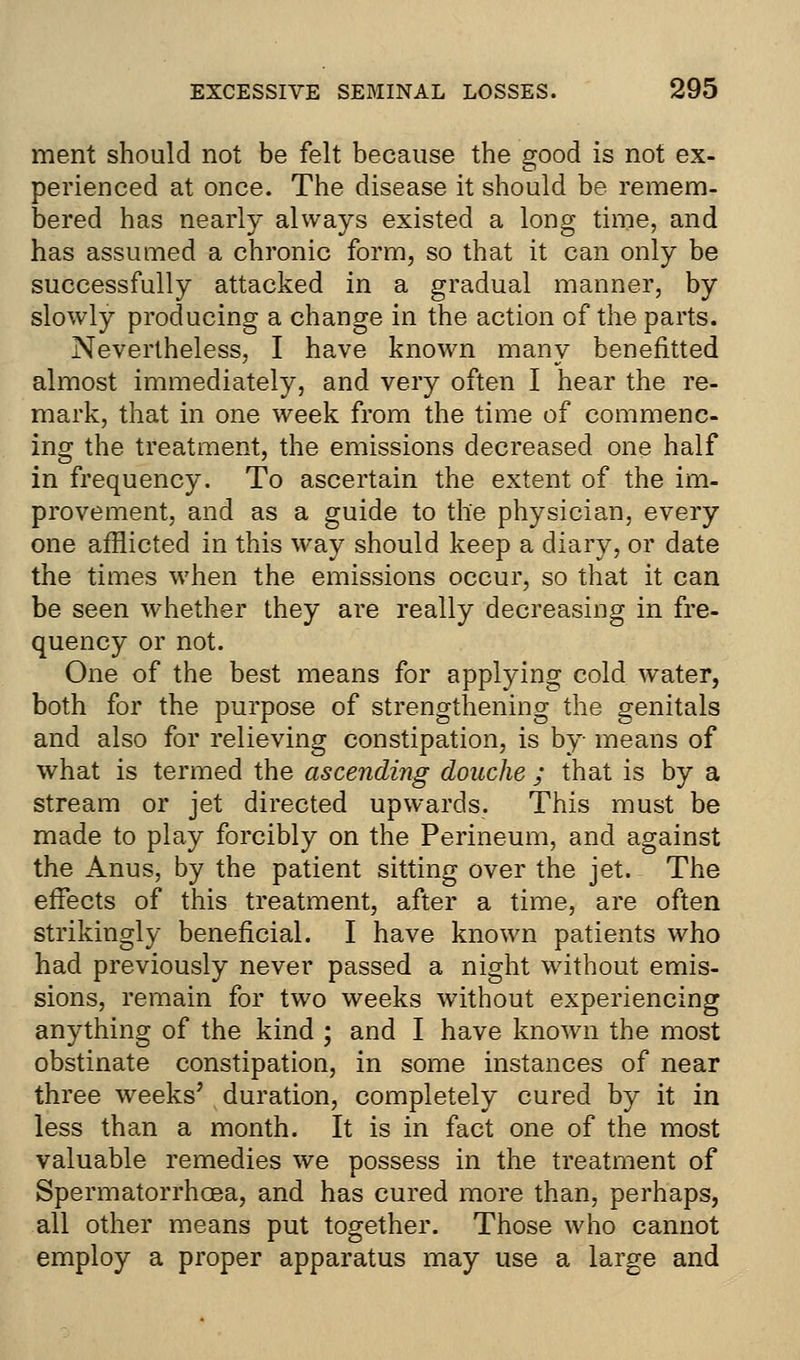 ment should not be felt because the good is not ex- perienced at once. The disease it should be remem- bered has nearly always existed a long time, and has assumed a chronic form, so that it can only be successfully attacked in a gradual manner, by slowly producing a change in the action of the parts. Nevertheless, I have known many benefitted almost immediately, and very often I hear the re- mark, that in one week from the time of commenc- ing the treatment, the emissions decreased one half in frequency. To ascertain the extent of the im- provement, and as a guide to the physician, every one afflicted in this way should keep a diary, or date the times when the emissions occur, so that it can be seen whether they are really decreasing in fre- quency or not. One of the best means for applying cold water, both for the purpose of strengthening the genitals and also for relieving constipation, is by means of what is termed the ascending douche ; that is by a stream or jet directed upwards. This must be made to play forcibly on the Perineum, and against the Anus, by the patient sitting over the jet. The effects of this treatment, after a time, are often strikingly beneficial. I have known patients who had previously never passed a night without emis- sions, remain for two weeks without experiencing anything of the kind ; and I have known the most obstinate constipation, in some instances of near three weeks' duration, completely cured by it in less than a month. It is in fact one of the most valuable remedies we possess in the treatment of Spermatorrhoea, and has cured more than, perhaps, all other means put together. Those who cannot employ a proper apparatus may use a large and
