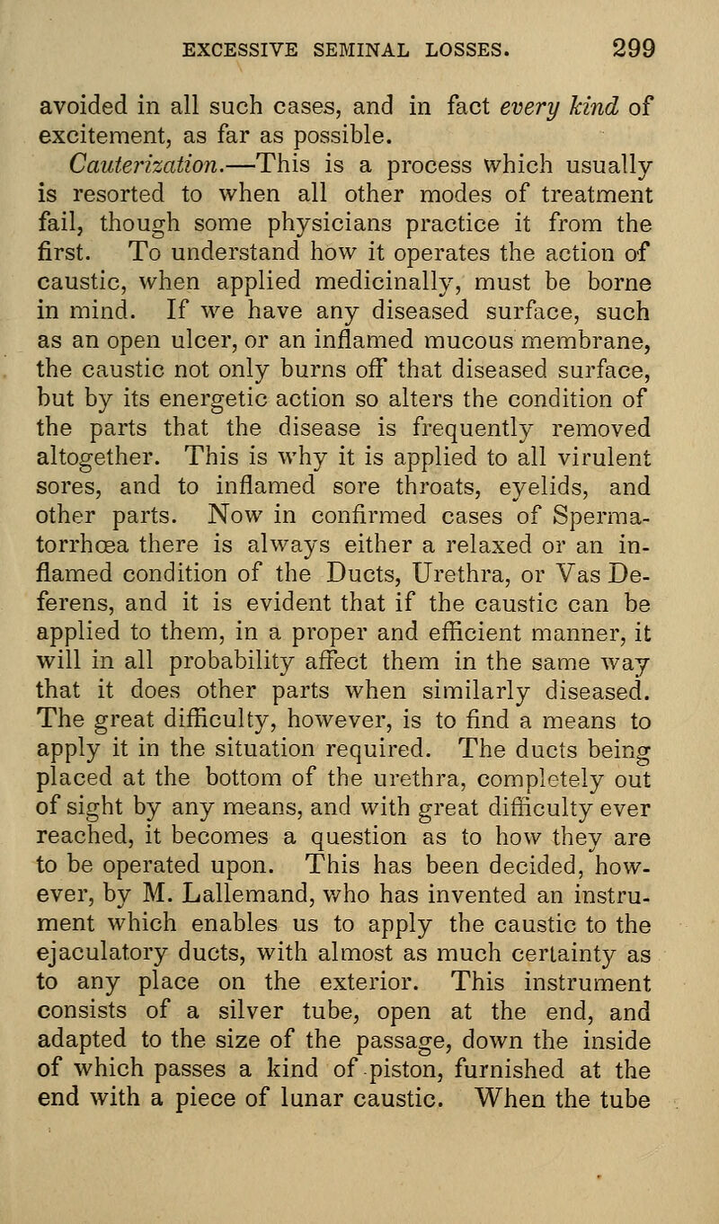 avoided in all such cases, and in fact every kind of excitement, as far as possible. Cauterization.—This is a process which usually is resorted to when all other modes of treatment fail, though some physicians practice it from the first. To understand how it operates the action of caustic, when applied medicinally, must be borne in mind. If we have any diseased surface, such as an open ulcer, or an inflamed mucous membrane, the caustic not only burns off that diseased surface, but by its energetic action so alters the condition of the parts that the disease is frequently removed altogether. This is why it is applied to all virulent sores, and to inflamed sore throats, eyelids, and other parts. Now in confirmed cases of Sperma- torrhoea there is always either a relaxed or an in- flamed condition of the Ducts, Urethra, or Vas De- ferens, and it is evident that if the caustic can be applied to them, in a proper and efficient manner, it will in all probability affect them in the same way that it does other parts when similarly diseased. The great difficulty, however, is to find a means to apply it in the situation required. The ducts being placed at the bottom of the urethra, completely out of sight by any means, and with great difficulty ever reached, it becomes a question as to how they are to be operated upon. This has been decided, how- ever, by M. Lallemand, who has invented an instru- ment which enables us to apply the caustic to the ejaculatory ducts, with almost as much certainty as to any place on the exterior. This instrument consists of a silver tube, open at the end, and adapted to the size of the passage, down the inside of which passes a kind of piston, furnished at the end with a piece of lunar caustic. When the tube