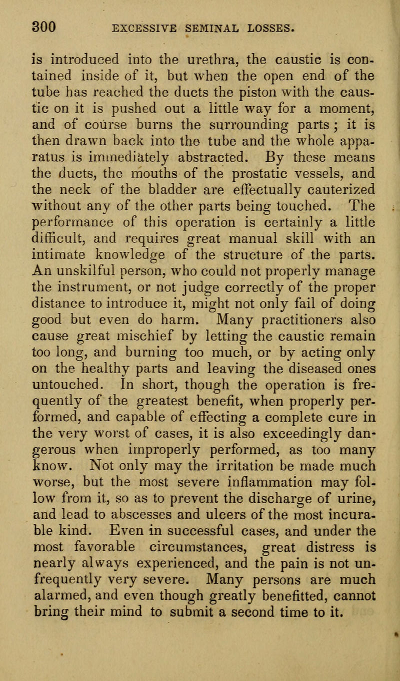 is introduced into the urethra, the caustic is con- tained inside of it, but when the open end of the tube has reached the ducts the piston with the caus- tic on it is pushed out a little way for a moment, and of course burns the surrounding parts ; it is then drawn back into the tube and the whole appa- ratus is immediately abstracted. By these means the ducts, the mouths of the prostatic vessels, and the neck of the bladder are effectually cauterized without any of the other parts being touched. The performance of this operation is certainly a little difficult, and requires great manual skill with an intimate knowledge of the structure of the parts. An unskilful person, who could not properly manage the instrument, or not judge correctly of the proper distance to introduce it, might not only fail of doing good but even do harm. Many practitioners also cause great mischief by letting the caustic remain too long, and burning too much, or by acting only on the healthy parts and leaving the diseased ones untouched. In short, though the operation is fre- quently of the greatest benefit, when properly per- formed, and capable of effecting a complete cure in the very worst of cases, it is also exceedingly dan- gerous when improperly performed, as too many know. Not only may the irritation be made much worse, but the most severe inflammation may fol- low from it, so as to prevent the discharge of urine, and lead to abscesses and ulcers of the most incura- ble kind. Even in successful cases, and under the most favorable circumstances, great distress is nearly always experienced, and the pain is not un- frequently very severe. Many persons are much alarmed, and even though greatly benefitted, cannot bring their mind to submit a second time to it.