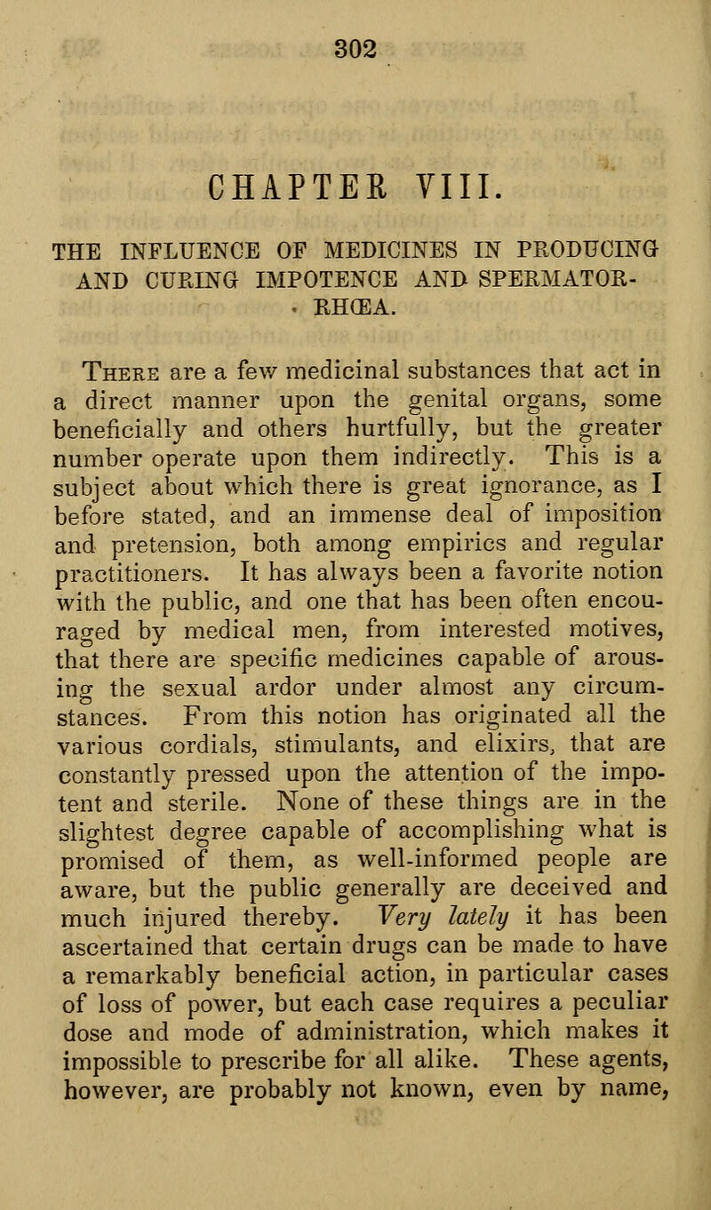 CHAPTER VIII. THE INFLUENCE OF MEDICINES IN PRODUCING AND CURING IMPOTENCE AND SPERMATOR- . RHGEA. There are a few medicinal substances that act in a direct manner upon the genital organs, some beneficially and others hurtfully, but the greater number operate upon them indirectly. This is a subject about which there is great ignorance, as I before stated, and an immense deal of imposition and pretension, both among empirics and regular practitioners. It has always been a favorite notion with the public, and one that has been often encou- raged by medical men, from interested motives, that there are specific medicines capable of arous- ing the sexual ardor under almost any circum- stances. From this notion has originated all the various cordials, stimulants, and elixirs, that are constantly pressed upon the attention of the impo- tent and sterile. None of these things are in the slightest degree capable of accomplishing what is promised of them, as well-informed people are aware, but the public generally are deceived and much injured thereby. Very lately it has been ascertained that certain drugs can be made to have a remarkably beneficial action, in particular cases of loss of power, but each case requires a peculiar dose and mode of administration, which makes it impossible to prescribe for all alike. These agents, however, are probably not known, even by name,