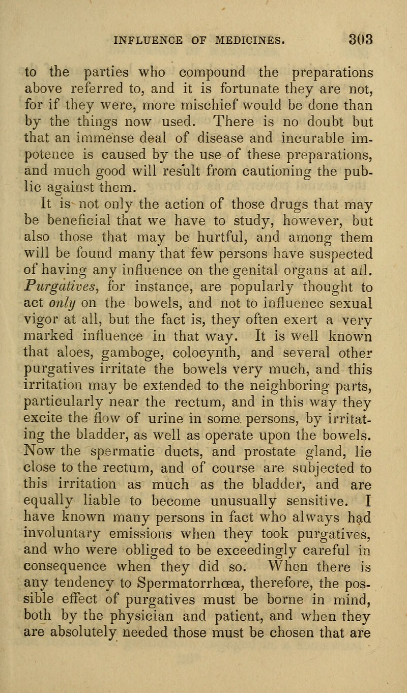 to the parties who compound the preparations above referred to, and it is fortunate they are not, for if they were, more mischief would be done than by the things now used. There is no doubt but that an immense deal of disease and incurable im- potence is caused by the use of these preparations, and much good will result from cautioning the pub- lic against them. It is not only the action of those drugs that may be beneficial that we have to study, however, but also those that may be hurtful, and among them will be found many that few persons have suspected of having any influence on the genital organs at ail. Purgatives, for instance, are popularly thought to act only on the bowels, and not to influence sexual vigor at all, but the fact is, they often exert a very marked influence in that way. It is well known that aloes, gamboge, colocynth, and several other purgatives irritate the bowels very much, and this irritation may be extended to the neighboring parts, particularly near the rectum, and in this way they excite the flow of urine in some, persons, by irritat- ing the bladder, as well as operate upon the bowels. Now the spermatic ducts, and prostate gland, lie close to the rectum, and of course are subjected to this irritation as much as the bladder, and are equally liable to become unusually sensitive. I have known many persons in fact who always had involuntary emissions when they took purgatives, and who were obliged to be exceedingly careful in consequence when they did so. When there is any tendency to Spermatorrhoea, therefore, the pos- sible effect of purgatives must be borne in mind, both by the physician and patient, and when they are absolutely needed those must be chosen that are