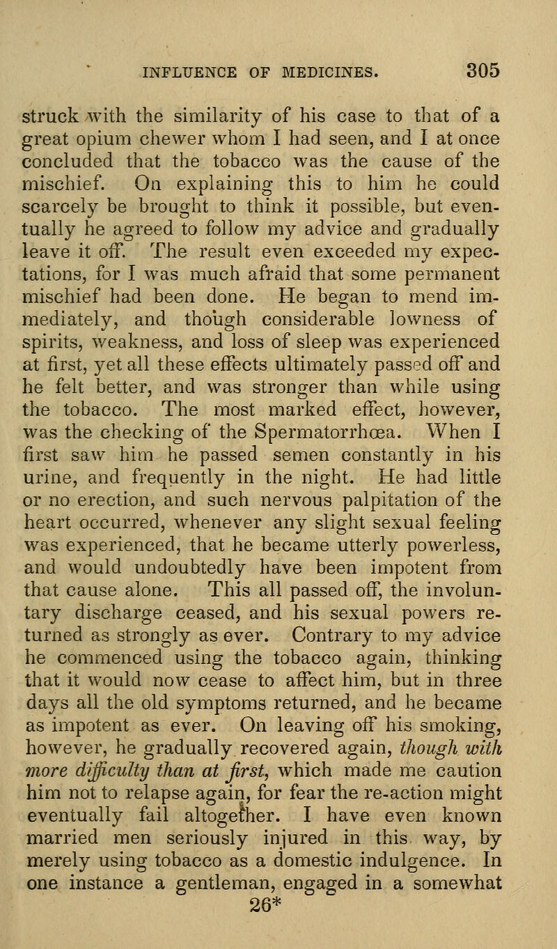 struck with the similarity of his case to that of a great opium chewer whom I had seen, and I at once concluded that the tobacco was the cause of the mischief. On explaining this to him he could scarcely be brought to think it possible, but even- tually he agreed to follow my advice and gradually leave it off. The result even exceeded my expec- tations, for I was much afraid that some permanent mischief had been done. He began to mend im- mediately, and though considerable lowness of spirits, weakness, and loss of sleep was experienced at first, yet all these effects ultimately passed off and he felt better, and was stronger than while using the tobacco. The most marked effect, however, was the checking of the Spermatorrhoea. When I first saw him he passed semen constantly in his urine, and frequently in the night. He had little or no erection, and such nervous palpitation of the heart occurred, whenever any slight sexual feeling was experienced, that he became utterly powerless, and would undoubtedly have been impotent from that cause alone. This all passed off, the involun- tary discharge ceased, and his sexual powers re- turned as strongly as ever. Contrary to my advice he commenced using the tobacco again, thinking that it would now cease to affect him, but in three days all the old symptoms returned, and he became as impotent as ever. On leaving off his smoking, however, he gradually recovered again, though with more difficulty than at first, which made me caution him not to relapse again, for fear the re-action might eventually fail altogether. I have even known married men seriously injured in this way, by merely using tobacco as a domestic indulgence. In one instance a gentleman, engaged in a somewhat 26*