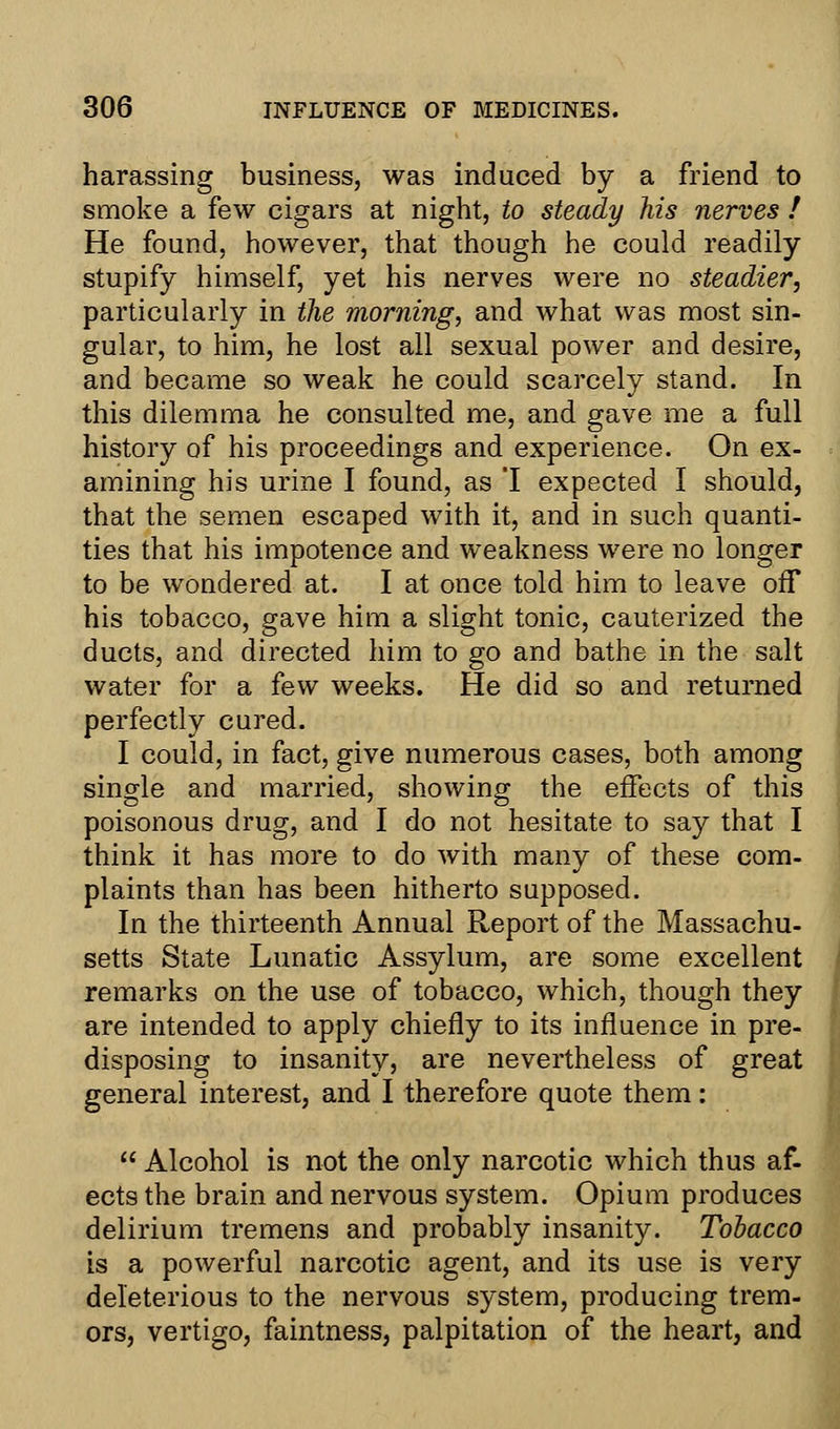 harassing business, was induced by a friend to smoke a few cigars at night, to steady his nerves ! He found, however, that though he could readily stupify himself, yet his nerves were no steadier, particularly in the morning, and what was most sin- gular, to him, he lost all sexual power and desire, and became so weak he could scarcely stand. In this dilemma he consulted me, and gave me a full history of his proceedings and experience. On ex- amining his urine I found, as 'I expected I should, that the semen escaped with it, and in such quanti- ties that his impotence and weakness were no longer to be wondered at. I at once told him to leave off his tobacco, gave him a slight tonic, cauterized the ducts, and directed him to go and bathe in the salt water for a few weeks. He did so and returned perfectly cured. I could, in fact, give numerous cases, both among single and married, showing the effects of this poisonous drug, and I do not hesitate to say that I think it has more to do with many of these com- plaints than has been hitherto supposed. In the thirteenth Annual Report of the Massachu- setts State Lunatic Assylum, are some excellent remarks on the use of tobacco, which, though they are intended to apply chiefly to its influence in pre- disposing to insanity, are nevertheless of great general interest, and I therefore quote them:  Alcohol is not the only narcotic which thus af- ects the brain and nervous system. Opium produces delirium tremens and probably insanity. Tobacco is a powerful narcotic agent, and its use is very deleterious to the nervous system, producing trem- ors, vertigo, faintness, palpitation of the heart, and