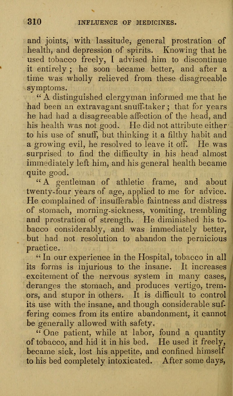 and joints, with lassitude, general prostration of health, and depression of spirits. Knowing that he used tobacco freely, I advised him to discontinue it entirely; he soon became better, and after a time was wholly relieved from these disagreeable symptoms.  A distinguished clergyman informed me that he had been an extravagant snuff-taker ; that for years he had had a disagreeable affection of the head, and his health was not good. He did not attribute either to his use of snuff, but thinking it a filthy habit and a growing evil, he resolved to leave it oil*. He was surprised to find the difficulty in his head almost immediately left him, and his general health became quite good.  A gentleman of athletic frame, and about twenty-four years of age, applied to me for advice. He complained of insufferable faintness and distress of stomach, morning-sickness, vomiting, trembling and prostration of strength. He diminished his to- bacco considerably, and was immediately better, but had not resolution to abandon the pernicious practice.  In our experience in the Hospital, tobacco in all its forms is injurious to the insane. It increases excitement of the nervous system in many cases, deranges the stomach, and produces vertigo, trem- ors, and stupor in others. It is difficult to control its use with the insane, and though considerable suf- fering comes from its entire abandonment, it cannot be generally allowed with safety.  One patient, while at labor, found a quantity of tobacco, and hid it in his bed. He used it freely, became sick, lost his appetite, and confined himself to his bed completely intoxicated. After some days,