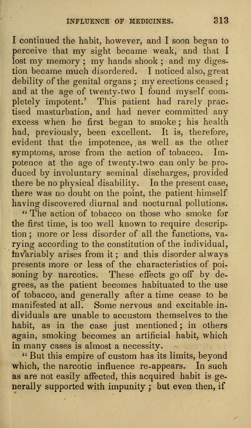 I continued the habit, however, and I soon began to perceive that my sight became weak, and that I lost my memory; my hands shook ; and my diges- tion became much disordered. I noticed also, great debility of the genital organs ; my erections ceased ; and at the age of twenty-two I found myself com- pletely impotent.' This patient had rarely prac- tised masturbation, and had never committed any excess when he first began to smoke ', his health had, previously, been excellent. It is, therefore, evident that the impotence,. as well as the other symptoms, arose from the action of tobacco. Im- potence at the age of twenty-two can only be pro- duced by involuntary seminal discharges, provided there be no physical disability. In the present case, there was no doubt on the point, the patient himself having discovered diurnal and nocturnal pollutions.  The action of tobacco on those who smoke for the first time, is too well known to require descrip- tion ; more or less disorder of all the functions, va- rying according to the constitution of the individual, invariably arises from it; and this disorder always presents more or less of the characteristics of poi- soning by narcotics. These effects go off by de- grees, as the patient becomes habituated to the use of tobacco, and generally after a time cease to be manifested at all. Some nervous and excitable in- dividuals are unable to accustom themselves to the habit, as in the case just mentioned; in others again, smoking becomes an artificial habit, which in many cases is almost a necessity.  But this empire of custom has its limits, beyond which, the narcotic influence re-appears. In such as are not easity affected, this acquired habit is ge- nerally supported with impunity ; but even then, if