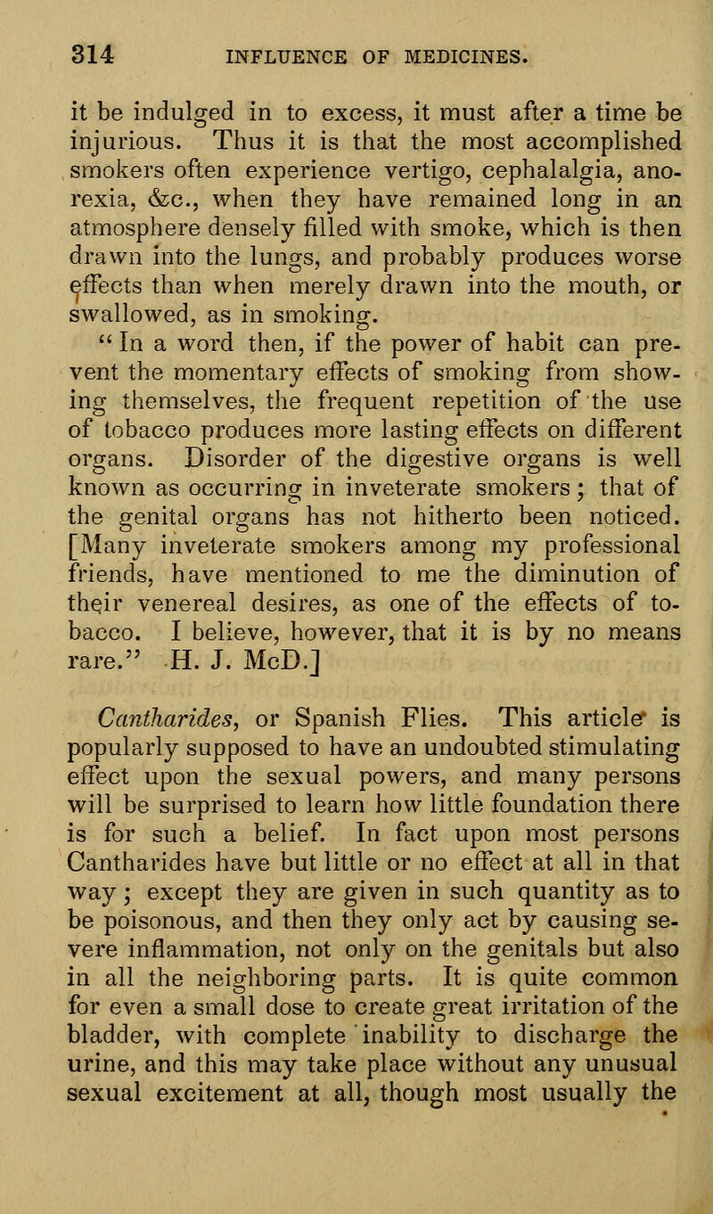 it be indulged in to excess, it must after a time be injurious. Thus it is that the most accomplished smokers often experience vertigo, cephalalgia, ano- rexia, &c, when they have remained long in an atmosphere densely filled with smoke, which is then drawn into the lungs, and probably produces worse effects than when merely drawn into the mouth, or swallowed, as in smoking.  In a word then, if the power of habit can pre- vent the momentary effects of smoking from show- ing themselves, the frequent repetition of the use of tobacco produces more lasting effects on different organs. Disorder of the digestive organs is well known as occurring in inveterate smokers; that of the genital organs has not hitherto been noticed. [Many inveterate smokers among my professional friends, have mentioned to me the diminution of their venereal desires, as one of the effects of to- bacco. I believe, however, that it is by no means rare. H. J. MoD.] Cantharides, or Spanish Flies. This article* is popularly supposed to have an undoubted stimulating effect upon the sexual powers, and many persons will be surprised to learn how little foundation there is for such a belief. In fact upon most persons Cantharides have but little or no effect at all in that way; except they are given in such quantity as to be poisonous, and then they only act by causing se- vere inflammation, not only on the genitals but also in all the neighboring parts. It is quite common for even a small dose to create great irritation of the bladder, with complete inability to discharge the urine, and this may take place without any unusual sexual excitement at all, though most usually the