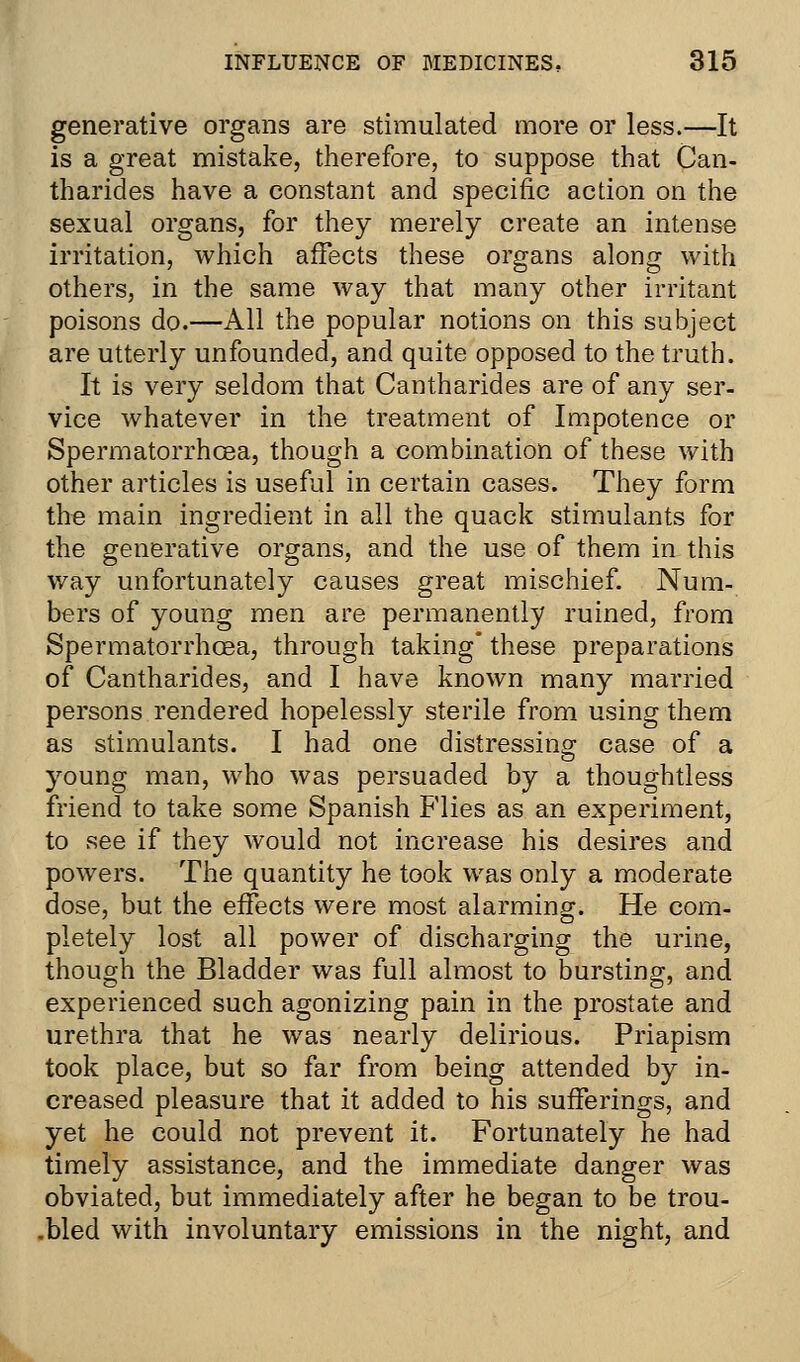 generative organs are stimulated more or less.—It is a great mistake, therefore, to suppose that Can- tharides have a constant and specific action on the sexual organs, for they merely create an intense irritation, which affects these organs along with others, in the same way that many other irritant poisons do.—All the popular notions on this subject are utterly unfounded, and quite opposed to the truth. It is very seldom that Cantharides are of any ser- vice whatever in the treatment of Impotence or Spermatorrhoea, though a combination of these with other articles is useful in certain cases. They form the main ingredient in all the quack stimulants for the generative organs, and the use of them in this way unfortunately causes great mischief. Num- bers of young men are permanently ruined, from Spermatorrhoea, through taking* these preparations of Cantharides, and I have known many married persons rendered hopelessly sterile from using them as stimulants. I had one distressing case of a young man, who was persuaded by a thoughtless friend to take some Spanish Flies as an experiment, to see if they would not increase his desires and powers. The quantity he took was only a moderate dose, but the effects were most alarming. He com- pletely lost all power of discharging the urine, though the Bladder was full almost to bursting, and experienced such agonizing pain in the prostate and urethra that he was nearly delirious. Priapism took place, but so far from being attended by in- creased pleasure that it added to his sufferings, and yet he could not prevent it. Fortunately he had timely assistance, and the immediate danger was obviated, but immediately after he began to be trou- .bled with involuntary emissions in the night, and