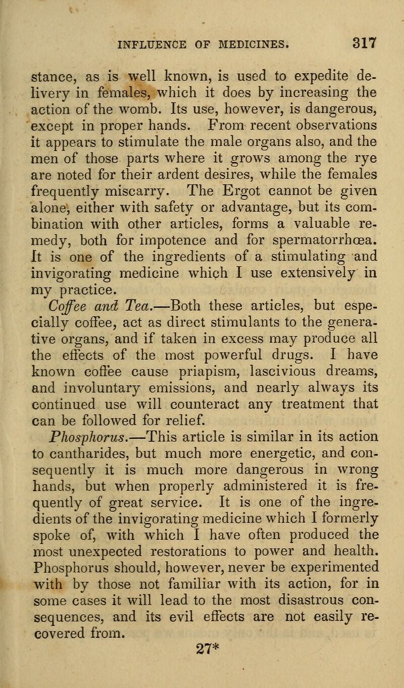 stance, as is well known, is used to expedite de- livery in females, which it does by increasing the action of the womb. Its use, however, is dangerous, except in proper hands. From recent observations it appears to stimulate the male organs also, and the men of those parts where it grows among the rye are noted for their ardent desires, while the females frequently miscarry. The Ergot cannot be given alone, either with safety or advantage, but its com- bination with other articles, forms a valuable re- medy, both for impotence and for spermatorrhoea. It is one of the ingredients of a stimulating and invigorating medicine which I use extensively in my practice. Coffee and, Tea.—Both these articles, but espe- cially coffee, act as direct stimulants to the genera- tive organs, and if taken in excess may produce all the effects of the most powerful drugs. I have known coffee cause priapism, lascivious dreams, and involuntary emissions, and nearly always its continued use will counteract any treatment that can be followed for relief. Phosphorus.—This article is similar in its action to cantharides, but much more energetic, and con- sequently it is much more dangerous in wrong hands, but when properly administered it is fre- quently of great service. It is one of the ingre- dients of the invigorating medicine which I formerly spoke of, with which I have often produced the most unexpected restorations to power and health. Phosphorus should, however, never be experimented with by those not familiar with its action, for in some cases it will lead to the most disastrous con- sequences, and its evil effects are not easily re- covered from. 27*