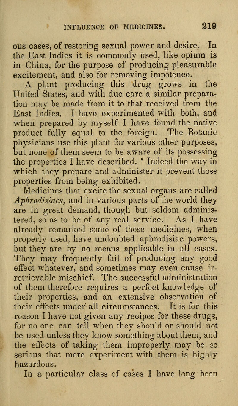 ous cases, of restoring sexual power and desire. In the East Indies it is commonly used, like opium is in China, for the purpose of producing pleasurable excitement, and also for removing impotence. A plant producing this drug grows in the United States, and with due care a similar prepara- tion may be made from it to that received from the East Indies. I have experimented with both, and when prepared by myself I have found the native product fully equal to the foreign. The Botanic physicians use this plant for various other purposes, but none of them seem to be aware of its possessing the properties I have described. * Indeed the way in which they prepare and administer it prevent those properties from being exhibited. Medicines that excite the sexual organs are called Aphrodisiacs, and in various parts of the world they are in great demand, though but seldom adminis- tered, so as to be of any real service. As I have already remarked some of these medicines, when properly used, have undoubted aphrodisiac powers, but they are by no means applicable in all cases. They may frequently fail of producing any good effect whatever, and sometimes may even cause ir- retrievable mischief. The successful administration of them therefore requires a perfect knowledge of their properties, and an extensive observation of their effects under all circumstances. It is for this reason I have not given any recipes for these drugs, for no one can tell when they should or should not be used unless they know something about them, and the effects of taking them improperly may be so serious that mere experiment with them is highly hazardous. In a particular class of cases I have long been