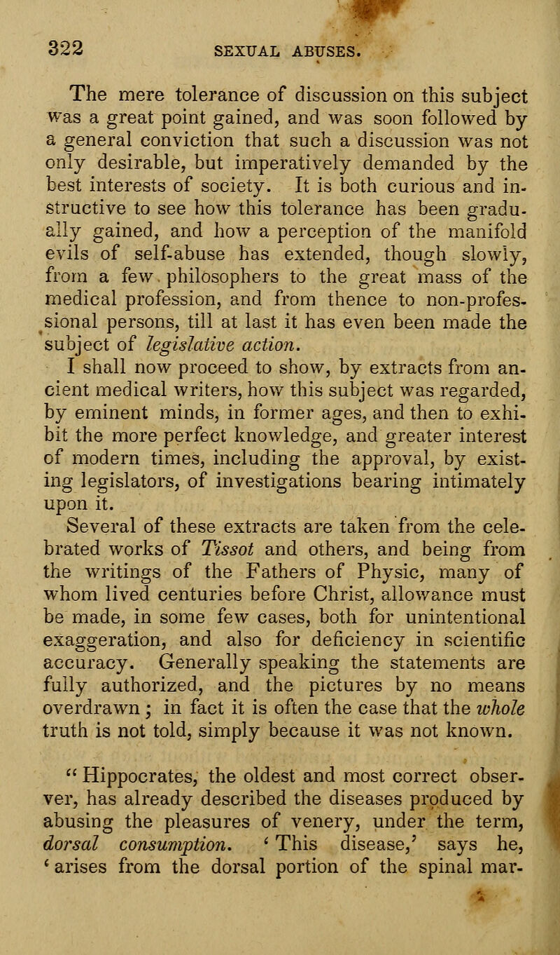 The mere tolerance of discussion on this subject was a great point gained, and was soon followed by a general conviction that such a discussion was not only desirable, but imperatively demanded by the best interests of society. It is both curious and in- structive to see how this tolerance has been gradu- ally gained, and how a perception of the manifold evils of self-abuse has extended, though slowly, from a few. philosophers to the great mass of the medical profession, and from thence to non-profes- sional persons, till at last it has even been made the subject of legislative action. I shall now proceed to show, by extracts from an- cient medical writers, how this subject was regarded, by eminent minds, in former ages, and then to exhi- bit the more perfect knowledge, and greater interest of modern times, including the approval, by exist- ing legislators, of investigations bearing intimately upon it. Several of these extracts are taken from the cele- brated works of Tissot and others, and being from the writings of the Fathers of Physic, many of whom lived centuries before Christ, allowance must be made, in some few cases, both for unintentional exaggeration, and also for deficiency in scientific accuracy. Generally speaking the statements are fully authorized, and the pictures by no means overdrawn ; in fact it is often the case that the whole truth is not told, simply because it was not known.  Hippocrates, the oldest and most correct obser- ver, has already described the diseases produced by abusing the pleasures of venery, under the term, dorsal consumption. i This disease,' says he, ' arises from the dorsal portion of the spinal mar-