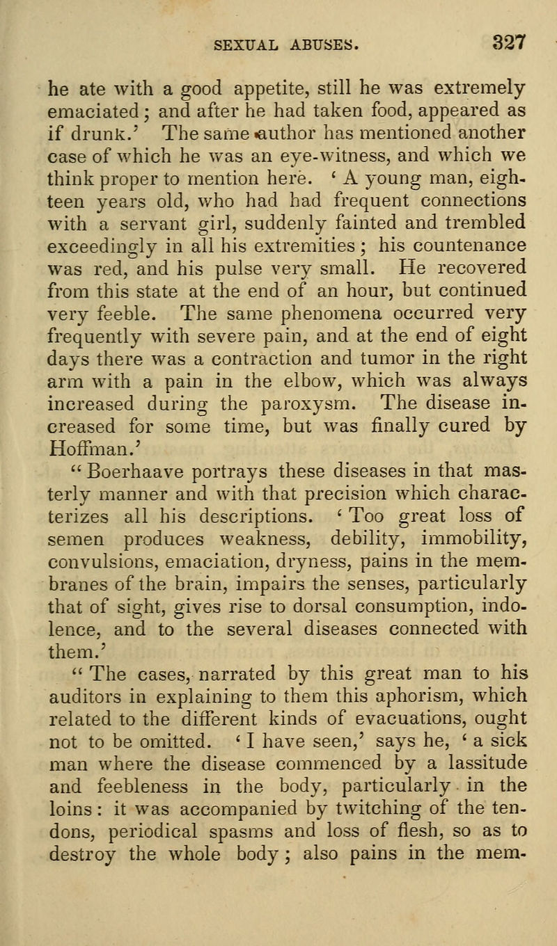 he ate with a good appetite, still he was extremely emaciated; and after he had taken food, appeared as if drunk/' The same «author has mentioned another case of which he was an eye-witness, and which we think proper to mention here. ' A young man, eigh- teen years old, who had had frequent connections with a servant girl, suddenly fainted and trembled exceedingly in all his extremities; his countenance was red, and his pulse very small. He recovered from this state at the end of an hour, but continued very feeble. The same phenomena occurred very frequently with severe pain, and at the end of eight days there was a contraction and tumor in the right arm with a pain in the elbow, which was always increased during the paroxysm. The disease in- creased for some time, but was finally cured by Hoffman.'  Boerhaave portrays these diseases in that mas- terly manner and with that precision which charac- terizes all his descriptions. ' Too great loss of semen produces weakness, debility, immobility, convulsions, emaciation, dryness, pains in the mem- branes of the brain, impairs the senses, particularly that of sight, gives rise to dorsal consumption, indo- lence, and to the several diseases connected with them.'  The cases, narrated by this great man to his auditors in explaining to them this aphorism, which related to the different kinds of evacuations, ought not to be omitted. ' I have seen,' says he, ' a sick man where the disease commenced by a lassitude and feebleness in the body, particularly in the loins: it was accompanied by twitching of the ten- dons, periodical spasms and loss of flesh, so as to destroy the whole body; also pains in the mem-