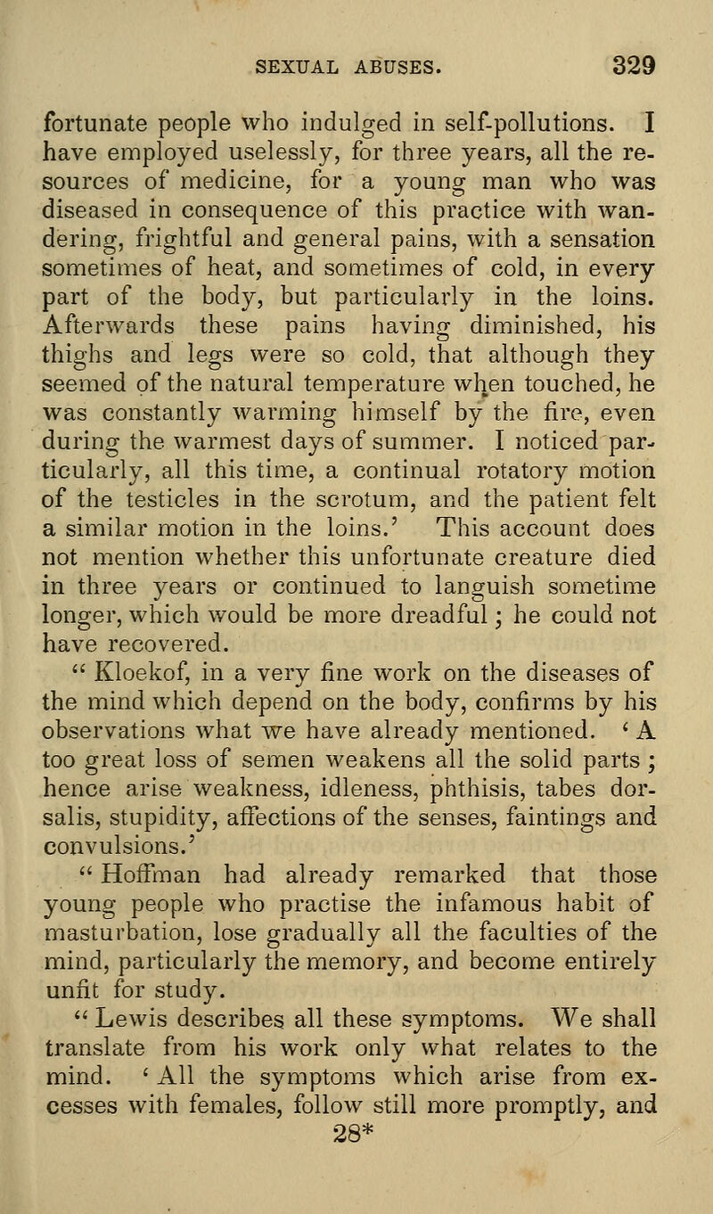 fortunate people who indulged in self-pollutions. I have employed uselessly, for three years, all the re- sources of medicine, for a young man who was diseased in consequence of this practice with wan- dering, frightful and general pains, with a sensation sometimes of heat, and sometimes of cold, in every part of the body, but particularly in the loins. Afterwards these pains having diminished, his thighs and legs were so cold, that although they seemed of the natural temperature when touched, he was constantly warming himself by the fire, even during the warmest days of summer. I noticed par- ticularly, all this time, a continual rotatory motion of the testicles in the scrotum, and the patient felt a similar motion in the loins.' This account does not mention whether this unfortunate creature died in three years or continued to languish sometime longer, which would be more dreadful; he could not have recovered.  Kloekof, in a very fine work on the diseases of the mind which depend on the body, confirms by his observations what we have already mentioned. ' A too great loss of semen weakens all the solid parts ; hence arise weakness, idleness, phthisis, tabes dor- salis, stupidity, affections of the senses, faintings and convulsions.'  Hoffman had already remarked that those young people who practise the infamous habit of masturbation, lose gradually all the faculties of the mind, particularly the memory, and become entirely unfit for study.  Lewis describes all these symptoms. We shall translate from his work only what relates to the mind. ' All the symptoms which arise from ex- cesses with females, follow still more promptly, and 28*