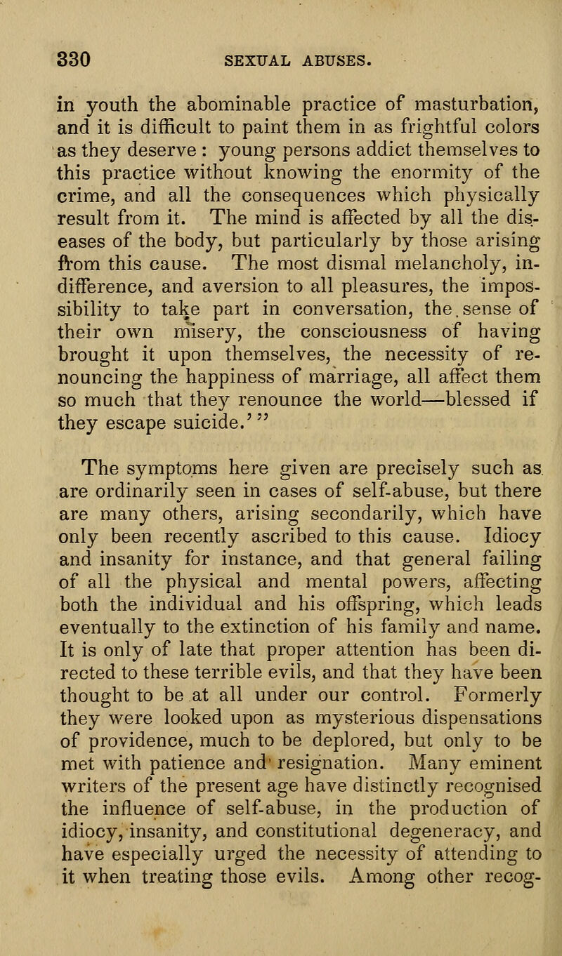 in youth the abominable practice of masturbation, and it is difficult to paint them in as frightful colors as they deserve : young persons addict themselves to this practice without knowing the enormity of the crime, and all the consequences which physically result from it. The mind is affected by all the dis- eases of the body, but particularly by those arising from this cause. The most dismal melancholy, in- difference, and aversion to all pleasures, the impos- sibility to take part in conversation, the. sense of their own misery, the consciousness of having brought it upon themselves, the necessity of re- nouncing the happiness of marriage, all affect them so much that the}*- renounce the world—blessed if they escape suicide.' The symptoms here given are precisely such as. are ordinarily seen in cases of self-abuse, but there are many others, arising secondarily, which have only been recently ascribed to this cause. Idiocy and insanity for instance, and that general failing of all the physical and mental powers, affecting both the individual and his offspring, which leads eventually to the extinction of his family and name. It is only of late that proper attention has been di- rected to these terrible evils, and that they have been thought to beat all under our control. Formerly they were looked upon as mysterious dispensations of providence, much to be deplored, but only to be met with patience and' resignation. Many eminent writers of the present age have distinctly recognised the influence of self-abuse, in the production of idiocy, insanity, and constitutional degeneracy, and have especially urged the necessity of attending to it when treating those evils. Among other recog-