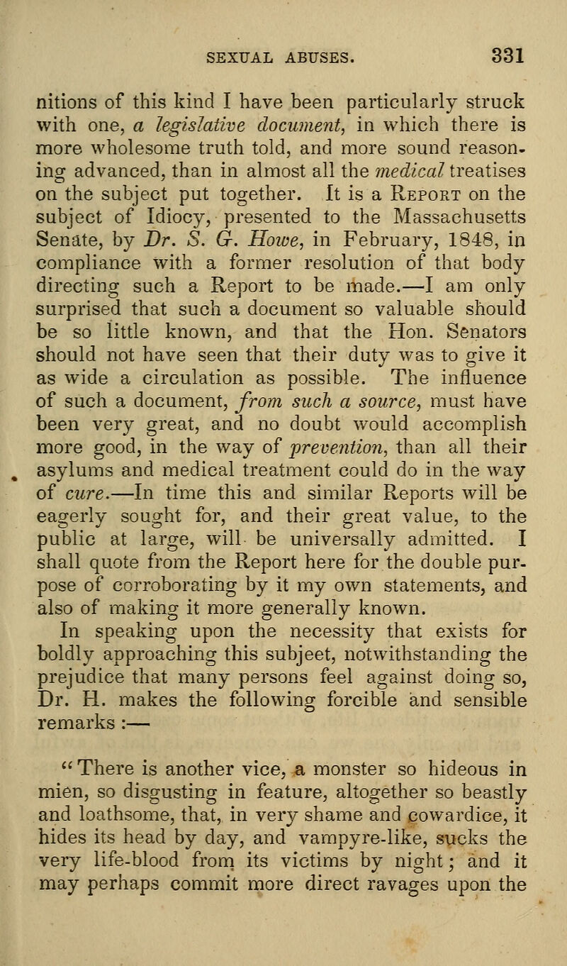 nitions of this kind I have been particularly struck with one, a legislative document, in which there is more wholesome truth told, and more sound reason- ing advanced, than in almost all the medical treatises on the subject put together. It is a Report on the subject of Idiocy, presented to the Massachusetts Senate, by Dr. S. G. Howe, in February, 1848, in compliance with a former resolution of that body directing such a Report to be made.—I am only surprised that such a document so valuable should be so little known, and that the Hon. Senators should not have seen that their duty was to give it as wide a circulation as possible. The influence of such a document, from such a source, must have been very great, and no doubt would accomplish more good, in the way of prevention, than all their . asylums and medical treatment could do in the way of cure.—In time this and similar Reports will be eagerly sought for, and their great value, to the public at large, will be universally admitted. I shall quote from the Report here for the double pur- pose of corroborating by it my own statements, and also of making it more generally known. In speaking upon the necessity that exists for boldly approaching this subjeet, notwithstanding the prejudice that many persons feel against doing so, Dr. H. makes the following forcible and sensible remarks :—  There is another vice, a monster so hideous in mien, so disgusting in feature, altogether so beastly and loathsome, that, in very shame and cowardice, it hides its head by day, and vampyre-like, sucks the very life-blood from its victims by night; and it may perhaps commit more direct ravages upon the