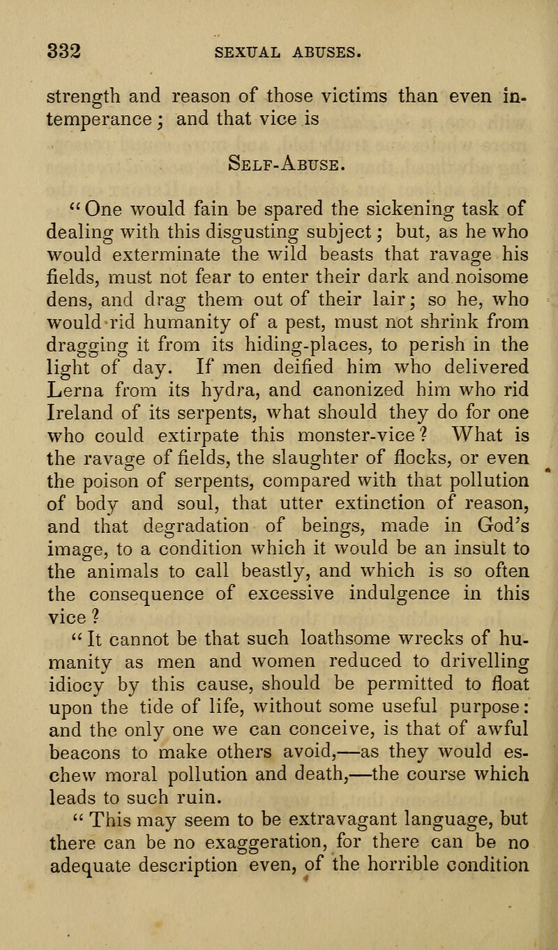 strength and reason of those victims than even in- temperance ; and that vice is Self-Abuse.  One would fain be spared the sickening task of dealing with this disgusting subject; but, as he who would exterminate the wild beasts that ravage his fields, must not fear to enter their dark and noisome dens, and drag them out of their lair; so he, who would rid humanity of a pest, must not shrink from dragging it from its hiding-places, to perish in the light of day. If men deified him who delivered Lerna from its hydra, and canonized him who rid Ireland of its serpents, what should they do for one who could extirpate this monster-vice ? What is the ravage of fields, the slaughter of flocks, or even the poison of serpents, compared with that pollution of body and soul, that utter extinction of reason, and that degradation of beings, made in God's image, to a condition which it would be an insult to the animals to call beastly, and which is so often the consequence of excessive indulgence in this vice ?  It cannot be that such loathsome wrecks of hu- manity as men and women reduced to drivelling idiocy by this cause, should be permitted to float upon the tide of life, without some useful purpose: and the only one we can conceive, is that of awful beacons to make others avoid,—as they would es- chew moral pollution and death,—the course which leads to such ruin.  This may seem to be extravagant language, but there can be no exaggeration, for there can be no adequate description even, of the horrible condition