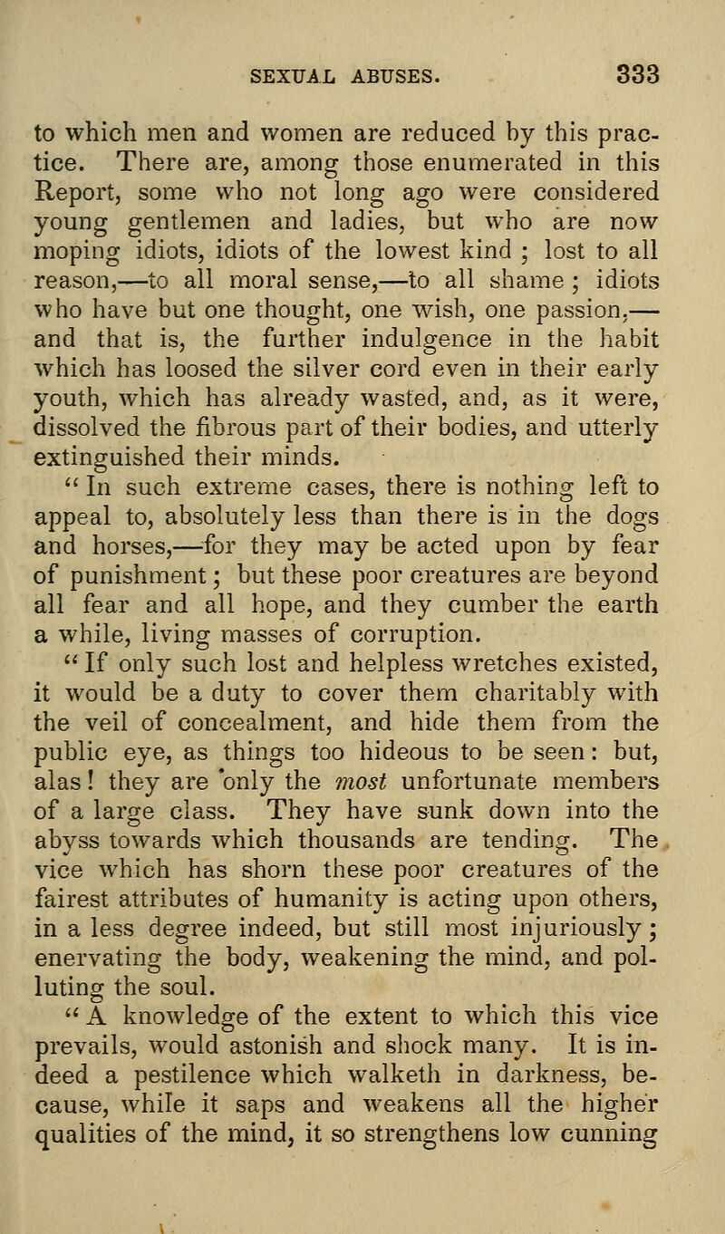 to which men and women are reduced by this prac- tice. There are, among those enumerated in this Report, some who not long ago were considered young gentlemen and ladies, but who are now moping idiots, idiots of the lowest kind ; lost to all reason,—to all moral sense,—to all shame; idiots who have but one thought, one wish, one passion.— and that is, the further indulgence in the habit which has loosed the silver cord even in their early youth, which has already wasted, and, as it were, dissolved the fibrous part of their bodies, and utterly extinguished their minds.  In such extreme cases, there is nothing left to appeal to, absolutely less than there is in the dogs and horses,—for they may be acted upon by fear of punishment; but these poor creatures are beyond all fear and all hope, and they cumber the earth a while, living masses of corruption.  If only such lost and helpless wretches existed, it would be a duty to cover them charitably with the veil of concealment, and hide them from the public eye, as things too hideous to be seen: but, alas! they are only the most unfortunate members of a large class. They have sunk down into the abvss towards which thousands are tending. The vice which has shorn these poor creatures of the fairest attributes of humanity is acting upon others, in a less degree indeed, but still most injuriously; enervating the body, weakening the mind, and pol- luting the soul.  A knowledge of the extent to which this vice prevails, would astonish and shock many. It is in- deed a pestilence which walketh in darkness, be- cause, while it saps and weakens all the higher qualities of the mind, it so strengthens low cunning