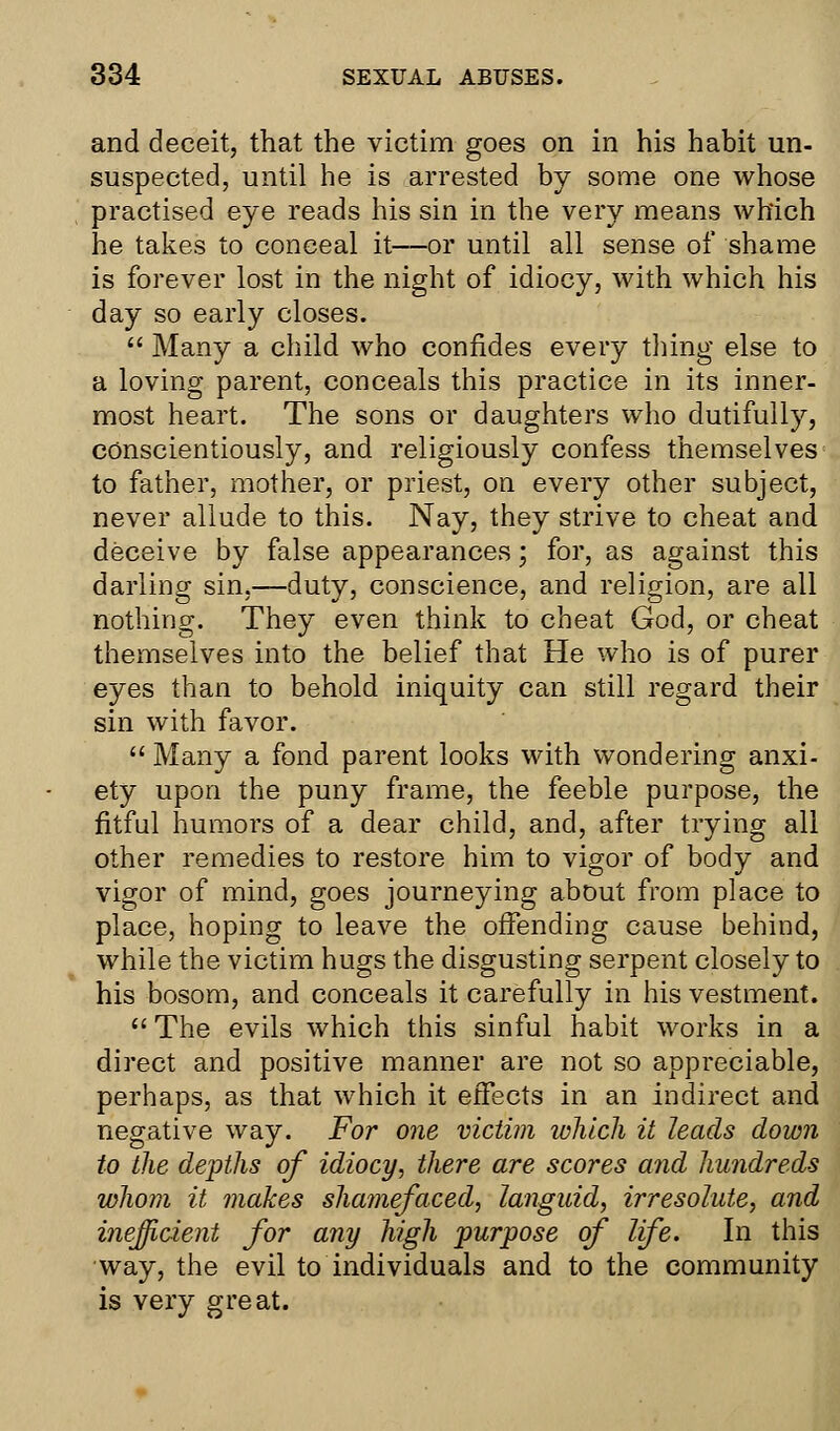 and deceit, that the victim goes on in his habit un- suspected, until he is arrested by some one whose practised eye reads his sin in the very means which he takes to conceal it—or until all sense of shame is forever lost in the night of idiocy, with which his day so early closes.  Many a child who confides every thing else to a loving parent, conceals this practice in its inner- most heart. The sons or daughters who dutifully, conscientiously, and religiously confess themselves to father, mother, or priest, on every other subject, never allude to this. Nay, they strive to cheat and deceive by false appearances; for, as against this darling sin,—duty, conscience, and religion, are all nothing. They even think to cheat God, or cheat themselves into the belief that He who is of purer eyes than to behold iniquity can still regard their sin with favor.  Many a fond parent looks with wondering anxi- ety upon the puny frame, the feeble purpose, the fitful humors of a dear child, and, after trying all other remedies to restore him to vigor of body and vigor of mind, goes journeying about from place to place, hoping to leave the offending cause behind, while the victim hugs the disgusting serpent closely to his bosom, and conceals it carefully in his vestment. The evils which this sinful habit works in a direct and positive manner are not so appreciable, perhaps, as that which it effects in an indirect and negative way. For one victim which it leads down to the depths of idiocy, there are scores and hundreds whom it makes shamefaced, languid, irresolute, and inefficient for any high purpose of life. In this way, the evil to individuals and to the community is very great.