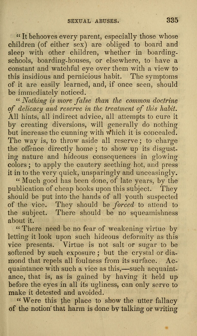  It behooves every parent, especially those whose children (of either sex) are obliged to board and sleep with other children, whether in boarding- schools, boarding-houses, or elsewhere, to have a constant and watchful eye over them with a view to this insidious and pernicious habit. The symptoms of it are easily learned, and, if once seen, should be immediately noticed.  Nothing is more false than the common doctrine of delicacy and reserve in the treatment of this habit. All hints, all indirect advice, all attempts to cure it by creating diversions, will generally do nothing but increase the cunning with Which it is concealed. The way is, to throw aside all reserve; to charge the offence directly home ; to show up its disgust- ing nature and hideous consequences in glowing colors; to apply the cautery seething hot, and press it in to the very quick, unsparingly and unceasingly.  Much good has been done, of late years, by the publication of cheap books upon this subject. They should be put into the hands of all youth suspected of the vice. They should be forced to attend to the subject. There should be no squeamishness about it.  There need be no fear of weakening virtue by letting it look upon such hideous deformity as this vice presents. Virtue is not salt or sugar to be softened by such exposure; but the crystal or dia- mond that repels all foulness from its surface. Ac- quaintance with such a vice as this,—such acquaint- ance, that is, as is gained by having it held up before the eyes in all its ugliness, can only serve to make it detested and avoided.  Were this the place to show the utter fallacy of the notion' that harm is done by talking or writing