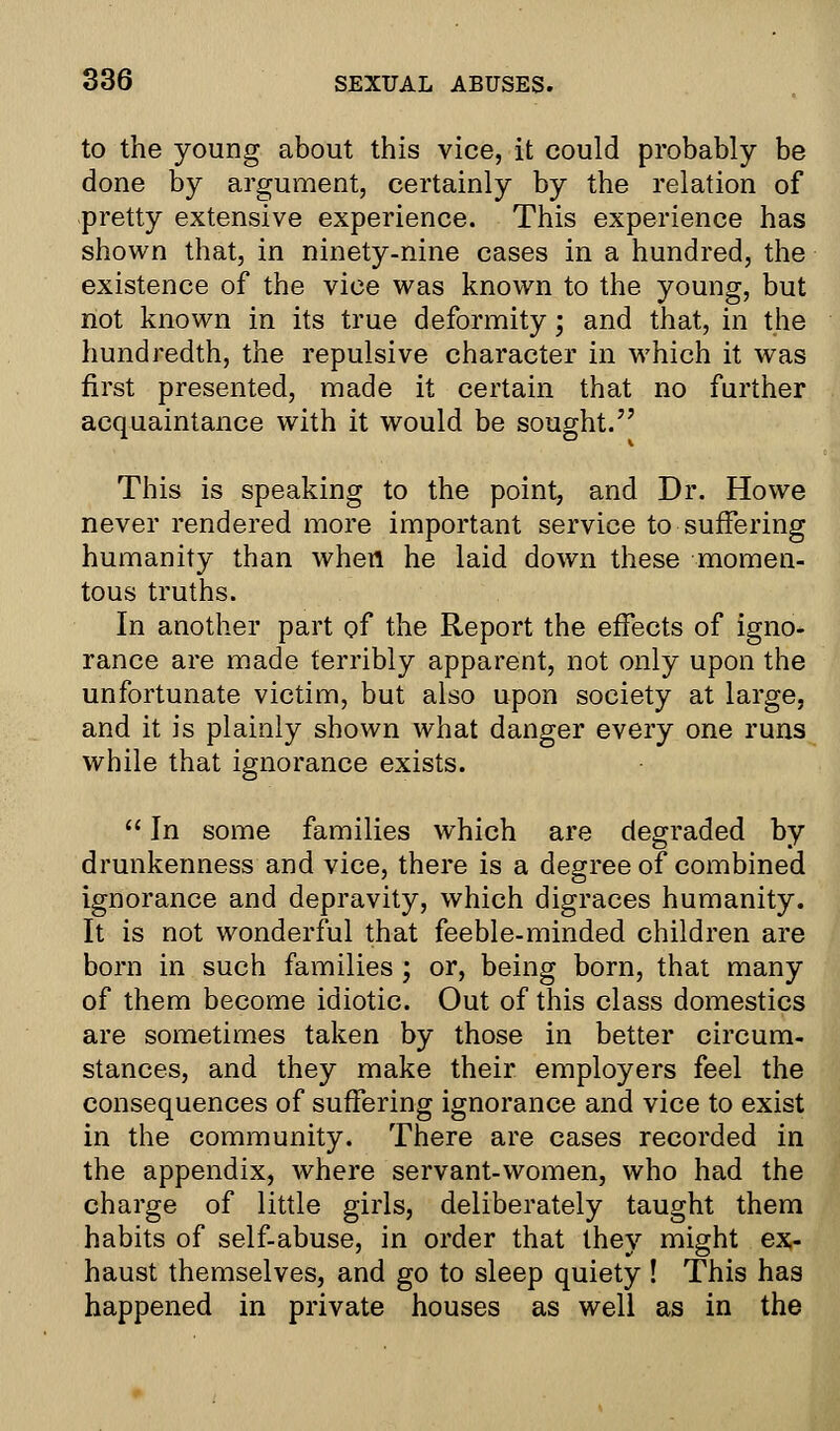 to the young about this vice, it could probably be done by argument, certainly by the relation of pretty extensive experience. This experience has shown that, in ninety-nine cases in a hundred, the existence of the vice was known to the young, but not known in its true deformity; and that, in the hundredth, the repulsive character in which it was first presented, made it certain that no further acquaintance with it would be sought. This is speaking to the point, and Dr. Howe never rendered more important service to suffering humanity than when he laid down these momen- tous truths. In another part of the Report the effects of igno- rance are made terribly apparent, not only upon the unfortunate victim, but also upon society at large, and it is plainly shown what danger every one runs while that ignorance exists.  In some families which are degraded by drunkenness and vice, there is a degree of combined ignorance and depravity, which digraces humanity. It is not wonderful that feeble-minded children are born in such families ; or, being born, that many of them become idiotic. Out of this class domestics are sometimes taken by those in better circum- stances, and they make their employers feel the consequences of suffering ignorance and vice to exist in the community. There are cases recorded in the appendix, where servant-women, who had the charge of little girls, deliberately taught them habits of self-abuse, in order that they might ex- haust themselves, and go to sleep quiety ! This has happened in private houses as well as in the