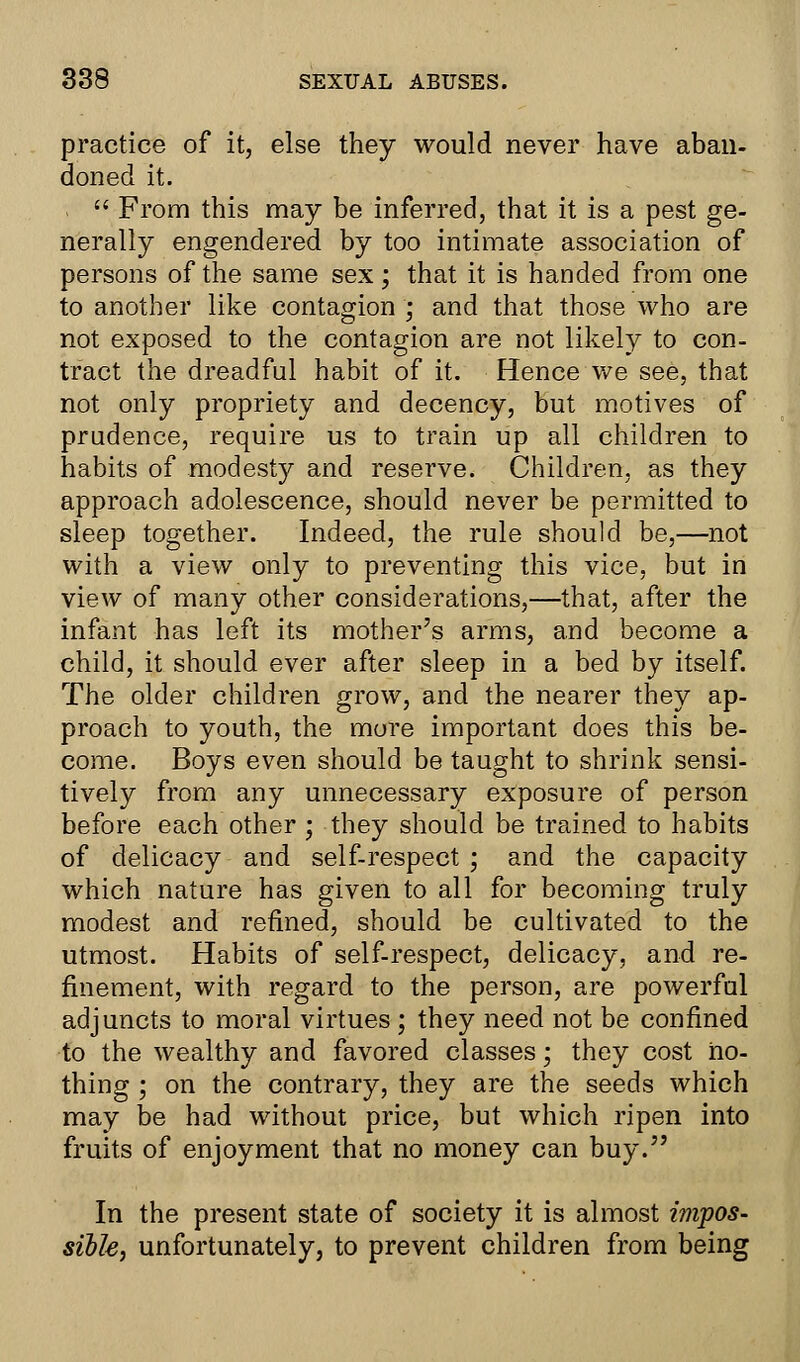 practice of it, else they would never have aban- doned it.  From this may be inferred, that it is a pest ge- nerally engendered by too intimate association of persons of the same sex; that it is handed from one to another like contagion ; and that those who are not exposed to the contagion are not likely to con- tract the dreadful habit of it. Hence we see, that not only propriety and decency, but motives of prudence, require us to train up all children to habits of modesty and reserve. Children, as they approach adolescence, should never be permitted to sleep together. Indeed, the rule should be,—not with a view only to preventing this vice, but in view of many other considerations,—that, after the infant has left its mother's arms, and become a child, it should ever after sleep in a bed by itself. The older children grow, and the nearer they ap- proach to youth, the more important does this be- come. Boys even should be taught to shrink sensi- tively from any unnecessary exposure of person before each other ; they should be trained to habits of delicacy and self-respect ; and the capacity which nature has given to all for becoming truly modest and refined, should be cultivated to the utmost. Habits of self-respect, delicacy, and re- finement, with regard to the person, are powerful adjuncts to moral virtues ; they need not be confined to the wealthy and favored classes; they cost no- thing ; on the contrary, they are the seeds which may be had without price, but which ripen into fruits of enjoyment that no money can buy. In the present state of society it is almost impos- sible, unfortunately, to prevent children from being