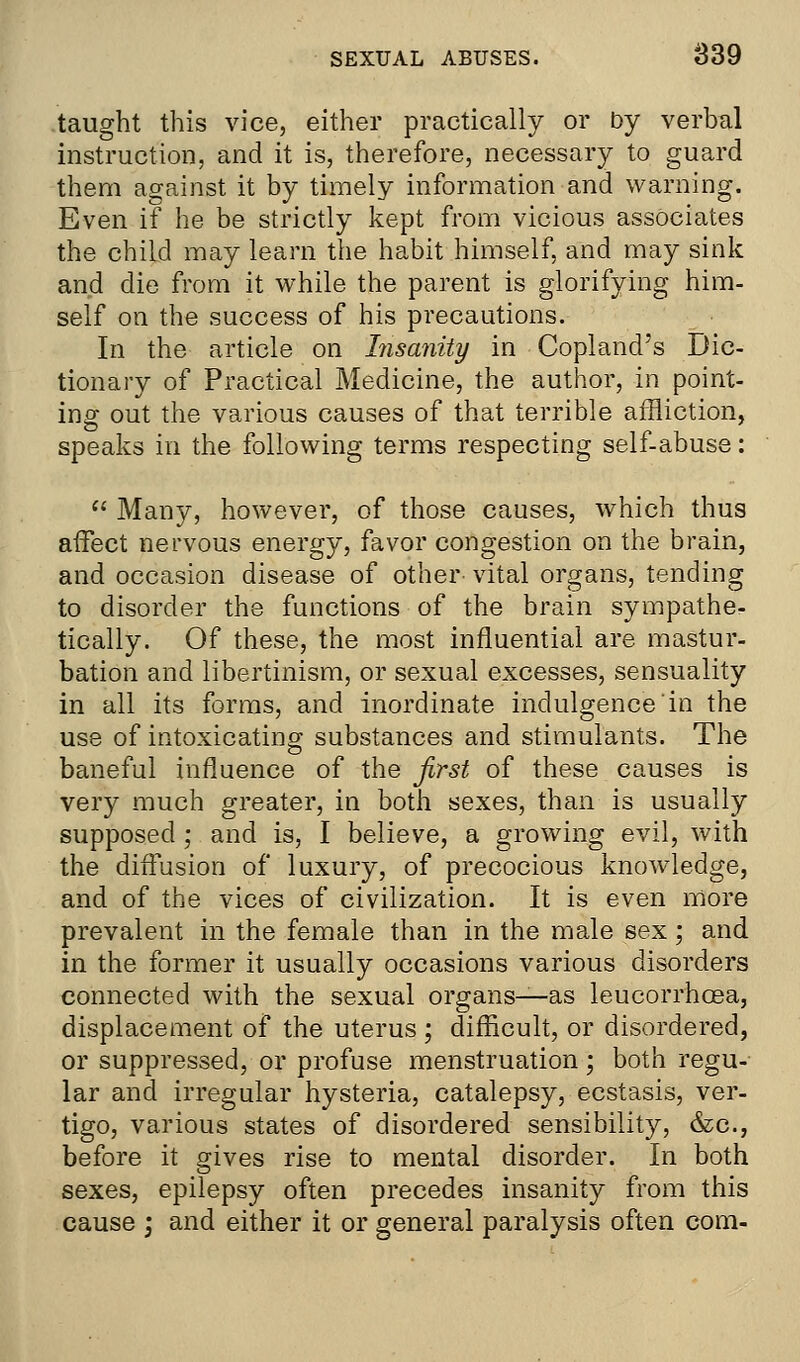 taught this vice, either practically or by verbal instruction, and it is, therefore, necessary to guard them against it by timely information and warning. Even if he be strictly kept from vicious associates the child may learn the habit himself, and may sink and die from it while the parent is glorifying him- self on the success of his precautions. In the article on Insanity in Copland's Dic- tionary of Practical Medicine, the author, in point- ing out the various causes of that terrible affliction, speaks in the following terms respecting self-abuse:  Many, however, of those causes, which thus affect nervous energy, favor congestion on the brain, and occasion disease of other vital organs, tending to disorder the functions of the brain sympathe- tically. Of these, the most influential are mastur- bation and libertinism, or sexual excesses, sensuality in all its forms, and inordinate indulgence'in the use of intoxicating substances and stimulants. The baneful influence of the first of these causes is very much greater, in both sexes, than is usually supposed ; and is, I believe, a growing evil, with the diffusion of luxury, of precocious knowledge, and of the vices of civilization. It is even more prevalent in the female than in the male sex; and in the former it usually occasions various disorders connected with the sexual organs—as leucorrhosa, displacement of the uterus ; difficult, or disordered, or suppressed, or profuse menstruation; both regu- lar and irregular hysteria, catalepsy, ecstasis, ver- tigo, various states of disordered sensibility, &c, before it gives rise to mental disorder. In both sexes, epilepsy often precedes insanity from this cause ; and either it or general paralysis often com-