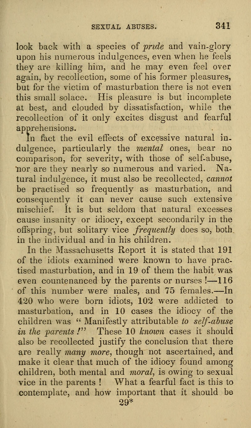 look back with a species of pride and vain-glory upon his numerous indulgences, even when he feels they are killing him, and he may even feel over again, by recollection, some of his former pleasures, but for the victim of masturbation there is not even this small solace. His pleasure is but incomplete at best, and clouded by dissatisfaction, while the recollection of it only excites disgust and fearful apprehensions. In fact the evil effects of excessive natural in. dulgence, particularly the mental ones, bear no comparison, for severity, with those of self-abuse, nor are they nearly so numerous and varied. Na- tural indulgence, it must also be recollected, cannot be practised so frequently as masturbation, and consequently it can never cause such extensive mischief. It is but seldom that natural excesses cause insanity or idiocy, except secondarily in the offspring, but solitary vice frequently does so, both. in the individual and in his children. In the Massachusetts Report it is stated that 191 of the idiots examined were known to have prac- tised masturbation, and in 19 of them the habit was even countenanced by the parents or nurses !—116 of this number were males, and 75 females.—In 420 who were born idiots, 102 were addicted to masturbation, and in 10 cases the idiocy of the children was  Manifestly attributable to self-abuse in the parents V These 10 known cases it should also be recollected justify the conclusion that there are really many more, though not ascertained, and make it clear that much of the idiocy found among children, both mental and moral, is owing to sexual vice in the parents ! What a fearful fact is this to contemplate, and how important that it should be 29*